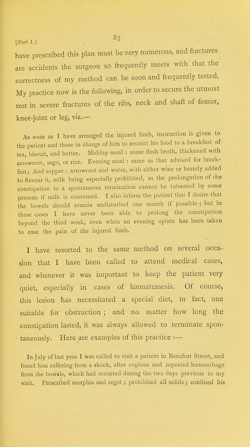 [Part I.J ' have prescribed this plan must be very numerous, and fractures are accidents the surgeon so frequently meets with that the correctness of my method can be soon and frequently tested. My practice now is the following, in order to secure the utmost rest in severe fractures of the ribs, neck and shaft of femur, knee-joint or leg, viz.— As soon as I have arranged the injured limb, instruction is given to the patient and those in charge of him to restrict his food to a breakfast of tea, biscuit, and butter. Midday meal : some flesh broth, thickened with arrowroot, sago, or rice. Evening meal : same as that advised for break- fast; And supper : arrowroot and water, with either wine or brandy added to flavour it, milk being especially prohibited, as the prolongation of the constipation to a spontaneous termination cannot be tolerated by some persons if milk is consumed. I also inform the patient that I desire that the bowels should remain undisturbed one month if possible ; but in these cases I have never been able to prolong the constipation beyond the third week, even when an evening opiate has been taken to ease the pain of the injured limb. I have resorted to the same method on several occa- sion that I have been called to attend medical cases, and whenever it was important to keep the patient very quiet, especially in cases of hsematemesis. Of course, this lesion has necessitated a special diet, in fact, one suitable for obstruction ; and no matter how long the constipation lasted, it was always allowed to terminate spon- taneously. Here are examples of this practice :— In July of last year I was called to visit a patient in Beaufort Street, and found him suffering from a shock, after copious and repeated haemorrhage from the bowels, which had occurred during the two days previous to my visit. Prescribed morphia and ergot; prohibited all solids ; confined his