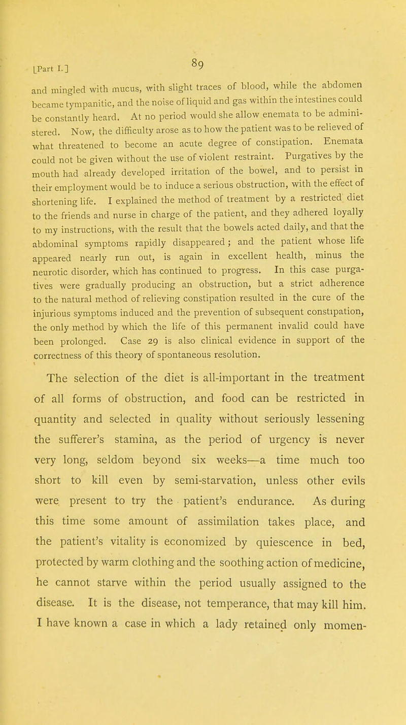 and mingled with mucus, with slight traces of blood, while the abdomen became tympanitic, and the noise of liquid and gas within the intestines could be constantly heard. At no period would she allow enemata to be admini- stered. Now, the difficulty arose as to how the patient was to be relieved of what threatened to become an acute degree of constipation. Enemata could not be given without the use of violent restraint. Purgatives by the mouth had already developed irritation of the bowel, and to persist in their employment would be to induce a serious obstruction, with the effect of shortening life. I explained the method of treatment by a restricted diet to the friends and nurse in charge of the patient, and they adhered loyally to my instructions, with the result that the bowels acted daily, and that the abdominal symptoms rapidly disappeared; and the patient whose life appeared nearly run out, is again in excellent health, minus the neurotic disorder, which has continued to progress. In this case purga- tives were gradually producing an obstruction, but a strict adherence to the natural method of relieving constipation resulted in the cure of the injurious symptoms induced and the prevention of subsequent constipation, the only method by which the life of this permanent invalid could have been prolonged. Case 29 is also clinical evidence in support of the correctness of this theory of spontaneous resolution. The selection of the diet is all-important in the treatment of all forms of obstruction, and food can be restricted in quantity and selected in quality without seriously lessening the sufferer's stamina, as the period of urgency is never very long, seldom beyond six weeks—a time much too short to kill even by semi-starvation, unless other evils were present to try the patient's endurance. As during this time some amount of assimilation takes place, and the patient's vitality is economized by quiescence in bed, protected by warm clothing and the soothing action of medicine, he cannot starve within the period usually assigned to the disease. It is the disease, not temperance, that may kill him. I have known a case in which a lady retained only momen-