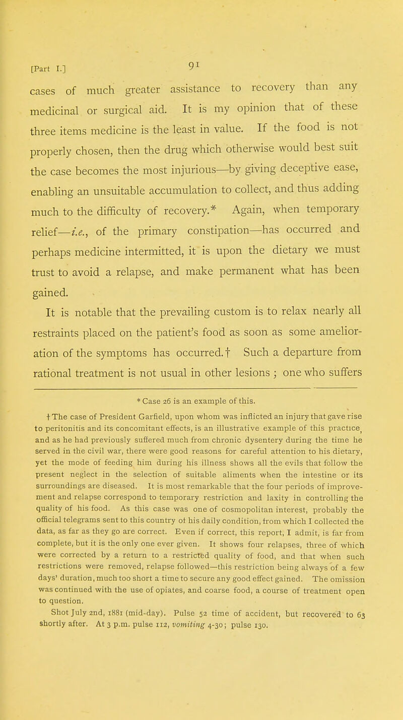 cases of much greater assistance to recovery than any medicinal or surgical aid. It is my opinion that of these three items medicine is the least in value. If the food is not properly chosen, then the drug which otherwise would best suit the case becomes the most injurious—by giving deceptive ease, enabling an unsuitable accumulation to collect, and thus adding much to the difficulty of recovery.* Again, when temporary relief—£&j 0f the primary constipation—has occurred and perhaps medicine intermitted, it is upon the dietary we must trust to avoid a relapse, and make permanent what has been gained. It is notable that the prevailing custom is to relax nearly all restraints placed on the patient's food as soon as some amelior- ation of the symptoms has occurred, t Such a departure from rational treatment is not usual in other lesions ; one who suffers * Case 26 is an example of this. + The case of President Garfield, upon whom was inflicted an injury that gave rise to peritonitis and its concomitant effects, is an illustrative example of this practicej and as he had previously suffered much from chronic dysentery during the time he served in the civil war, there were good reasons for careful attention to his dietary, yet the mode of feeding him during his illness shows all the evils that follow the present neglect in the selection of suitable aliments when the intestine or its surroundings are diseased. It is most remarkable that the four periods of improve- ment and relapse correspond to temporary restriction and laxity in controlling the quality of his food. As this case was one of cosmopolitan interest, probably the official telegrams sent to this country ot his daily condition, trom which I collected the data, as far as they go are correct. Even if correct, this report, I admit, is far from complete, but it is the only one ever given. It shows four relapses, three of which were corrected by a return to a restricted quality of food, and that when such restrictions were removed, relapse followed—this restriction being always of a few days' duration, much too short a time to secure any good effect gained. The omission was continued with the use of opiates, and coarse food, a course of treatment open to question. Shot July 2nd, 1881 (mid-day). Pulse 52 time of accident, but recovered to 63 shortly after. At 3 p.m. pulse 112, vomiting 4-30; pulse 130.