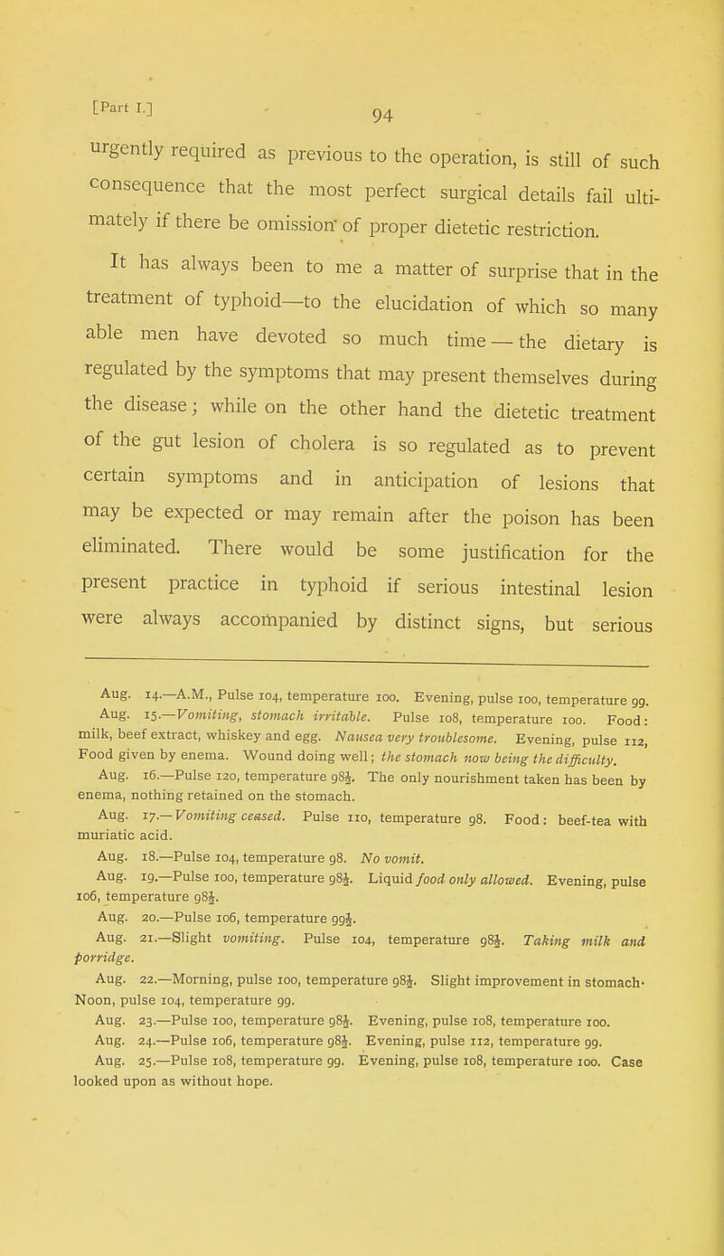 urgently required as previous to the operation, is still of such consequence that the most perfect surgical details fail ulti- mately if there be omission of proper dietetic restriction. It has always been to me a matter of surprise that in the treatment of typhoid—to the elucidation of which so many able men have devoted so much time — the dietary is regulated by the symptoms that may present themselves during the disease; while on the other hand the dietetic treatment of the gut lesion of cholera is so regulated as to prevent certain symptoms and in anticipation of lesions that may be expected or may remain after the poison has been eliminated. There would be some justification for the present practice in typhoid if serious intestinal lesion were always accompanied by distinct signs, but serious Aug. 14. A.M., Pulse 104, temperature 100. Evening, pulse 100, temperature 99. Aug. 15.—Vomiting, stomach irritable. Pulse 108, temperature 100. Food: milk, beef extract, whiskey and egg. Nausea very troublesome. Evening, pulse 112, Food given by enema. Wound doing well; the stomach now being the difficulty. Aug. 16.—Pulse 120, temperature 98J. The only nourishment taken has been by enema, nothing retained on the stomach. Aug. 17. — Vomiting ceased. Pulse no, temperature 98. Food: beef-tea with muriatic acid. Aug. 18.—Pulse 104, temperature 98. No vomit. Aug. 19.—Pulse 100, temperature g8£. Liquid food only allowed. Evening, pulse 106, temperature 98J. Aug. 20.—Pulse 106, temperature ggj. Aug. 21—Slight vomiting. Pulse 104, temperature 98J. Taking milk and porridge. Aug. 22.—Morning, pulse 100, temperature 98J. Slight improvement in stomach- Noon, pulse 104, temperature 99. Aug. 23—Pulse 100, temperature 98J. Evening, pulse 108, temperature 100. Aug. 24.—Pulse 106, temperature 98J. Evening, pulse 112, temperature 99. Aug. 25.—Pulse 108, temperature 99. Evening, pulse 108, temperature 100. Case looked upon as without hope.