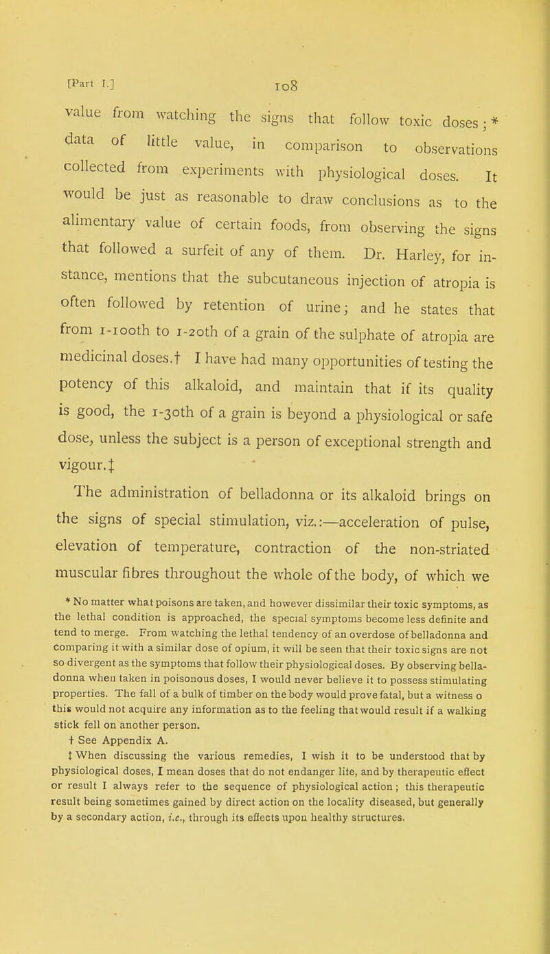 value from watching the signs that follow toxic doses;* data of little value, in comparison to observations collected from experiments with physiological doses. It would be just as reasonable to draw conclusions as to the alimentary value of certain foods, from observing the signs that followed a surfeit of any of them. Dr. Harley, for in- stance, mentions that the subcutaneous injection of atropia is often followed by retention of urine; and he states that from i-iooth to r-2oth of a grain of the sulphate of atropia are medicinal doses.t I have had many opportunities of testing the potency of this alkaloid, and maintain that if its quality is good, the i-3oth of a grain is beyond a physiological or safe dose, unless the subject is a person of exceptional strength and vigour 4 The administration of belladonna or its alkaloid brings on the signs of special stimulation, viz. .-—acceleration of pulse, elevation of temperature, contraction of the non-striated muscular fibres throughout the whole of the body, of which we * No matter what poisons are taken, and however dissimilar their toxic symptoms, as the lethal condition is approached, the special symptoms become less definite and tend to merge. From watching the lethal tendency of an overdose of belladonna and comparing it with a similar dose of opium, it will be seen that their toxic signs are not so divergent as the symptoms that follow their physiological doses. By observing bella- donna when taken in poisonous doses, I would never believe it to possess stimulating properties. The fall of a bulk of timber on the body would prove fatal, but a witness o this would not acquire any information as to the feeling that would result if a walking stick fell on another person. + See Appendix A. t When discussing the various remedies, I wish it to be understood that by physiological doses, I mean doses that do not endanger lite, and by therapeutic effect or result I always refer to the sequence of physiological action ; this therapeutic result being sometimes gained by direct action on the locality diseased, but generally by a secondary action, i.e., through its effects upon healthy structures.