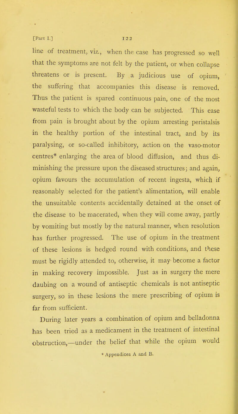 line of treatment, viz., when the case has progressed so well that the symptoms are not felt by the patient, or when collapse threatens or is present. By a judicious use of opium, the suffering that accompanies this disease is removed. Thus the patient is spared continuous pain, one of the most wasteful tests to which the body can be subjected. This ease from pain is brought about by the opium arresting peristalsis in the healthy portion of the intestinal tract, and by its paralysing, or so-called inhibitory, action on the vaso-motor centres* enlarging the area of blood diffusion, and thus di- minishing the pressure upon the diseased structures; and again, opium favours the accumulation of recent ingesta, which if reasonably selected for the patient's alimentation, will enable the unsuitable contents accidentally detained at the onset of the disease to be macerated, when they will come away, partly by vomiting but mostly by the natural manner, when resolution has further progressed. The use of opium in the treatment of these lesions is hedged round with conditions, and these must be rigidly attended to, otherwise, it may become a factor in making recovery impossible. Just as in surgery the mere daubing on a wound of antiseptic chemicals is not antiseptic surgery, so in these lesions the mere prescribing of opium is far from sufficient. During later years a combination of opium and belladonna has been tried as a medicament in the treatment of intestinal obstruction,—under the belief that while the opium would * Appendices A and B.