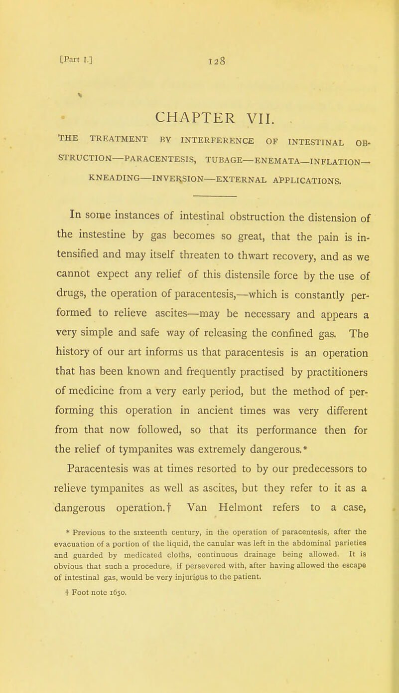 CHAPTER VII. THE TREATMENT BY INTERFERENCE OF INTESTINAL OB- STRUCTION—PARACENTESIS, TUBAGE—ENEMATA—INFLATION- KNEADING—INVERSION—EXTERNAL APPLICATIONS. In some instances of intestinal obstruction the distension of the instestine by gas becomes so great, that the pain is in- tensified and may itself threaten to thwart recovery, and as we cannot expect any relief of this distensile force by the use of drugs, the operation of paracentesis,—which is constantly per- formed to relieve ascites—may be necessary and appears a very simple and safe way of releasing the confined gas. The history of our art informs us that paracentesis is an operation that has been known and frequently practised by practitioners of medicine from a very early period, but the method of per- forming this operation in ancient times was very different from that now followed, so that its performance then for the relief of tympanites was extremely dangerous.* Paracentesis was at times resorted to by our predecessors to relieve tympanites as well as ascites, but they refer to it as a dangerous operation.! Van Helmont refers to a case, * Previous to the sixteenth century, in the operation of paracentesis, after the evacuation of a portion of the liquid, the canular was left in the abdominal parieties and guarded by medicated cloths, continuous drainage being allowed. It is obvious that such a procedure, if persevered with, after having allowed the escape of intestinal gas, would be very injurious to the patient. t Foot note 1650.