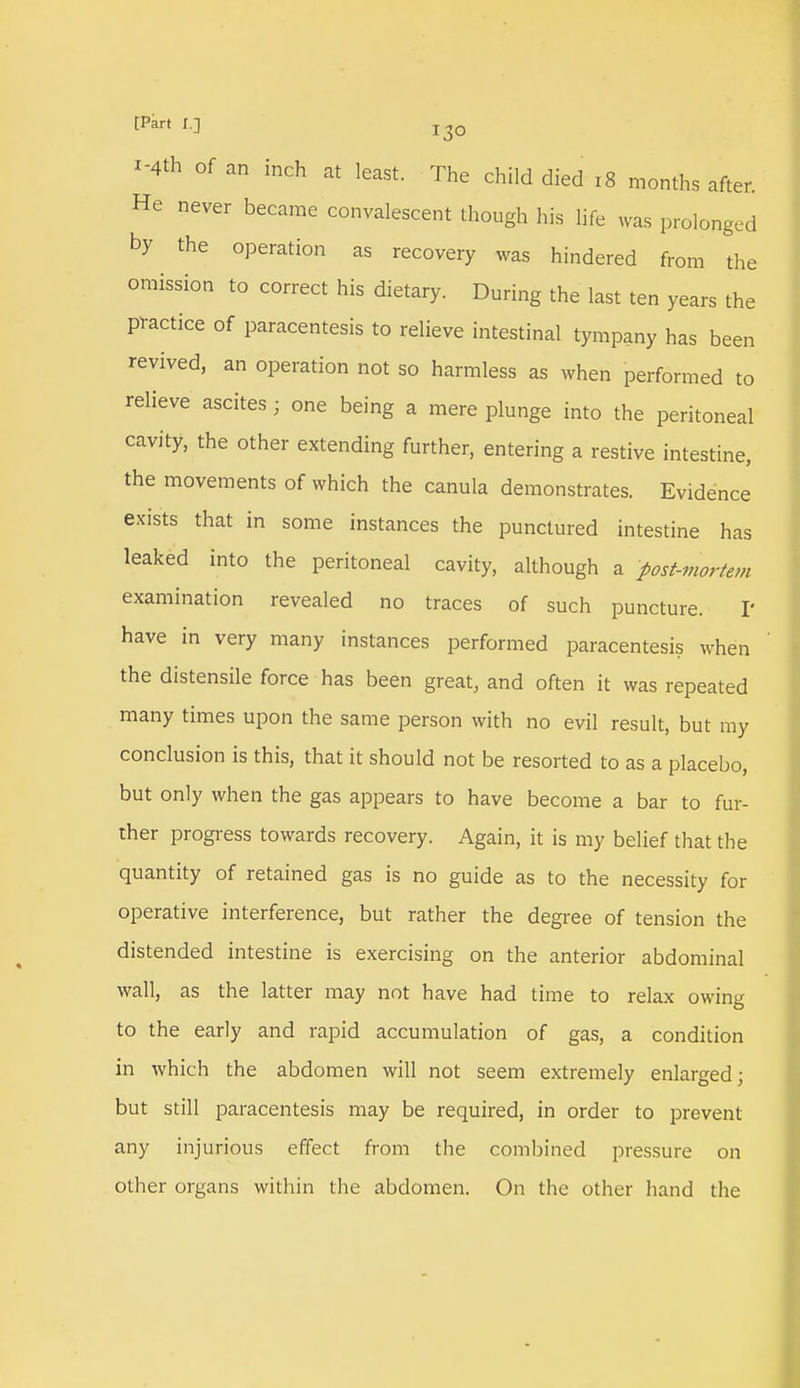 *** of an inch at least. The child died 18 months after. He never became convalescent though his life was prolonged by the operation as recovery was hindered from the omission to correct his dietary. During the last ten years the practice of paracentesis to relieve intestinal tympany has been revived, an operation not so harmless as when performed to relieve ascites ; one being a mere plunge into the peritoneal cavity, the other extending further, entering a restive intestine, the movements of which the canula demonstrates. Evidence exists that in some instances the punctured intestine has leaked into the peritoneal cavity, although a post-mortem examination revealed no traces of such puncture. I* have in very many instances performed paracentesis when the distensile force has been great, and often it was repeated many times upon the same person with no evil result, but my conclusion is this, that it should not be resorted to as a placebo, but only when the gas appears to have become a bar to fur- ther progress towards recovery. Again, it is my belief that the quantity of retained gas is no guide as to the necessity for operative interference, but rather the degree of tension the distended intestine is exercising on the anterior abdominal wall, as the latter may not have had time to relax owing to the early and rapid accumulation of gas, a condition in which the abdomen will not seem extremely enlarged; but still paracentesis may be required, in order to prevent any injurious effect from the combined pressure on other organs within the abdomen. On the other hand the