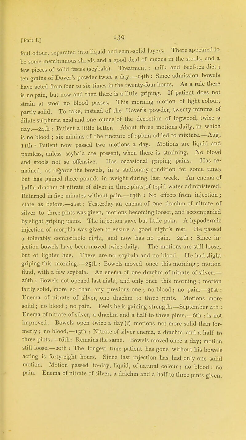 foul odour, separated into liquid and semi-solid layers. There appeared to be some membranous shreds and a good deal of mucus in the stools, and a few pieces of solid feces (scybala). Treatment : milk and beef-tea diet ; ten grains of Dover's powder twice a day.—14th : Since admission bowels have acted from four to six times in the twenty-four hours. As a rule there is no pain, but now and then there is a little griping. If patient does not strain at stool no blood passes. This morning motion of light colour, partly solid. To take, instead of the Dover's powder, twenty minims of dilute sulphuric acid and one ounce of the decoction of logwood, twice a day.—24th : Patient a little better. About three motions daily, in which is no blood ; six minims of the tincture of opium added to mixture.—Aug. nth: Patient now passed two motions a day. Motions are liquid and painless, unless scybala are present, when there is straining. No blood and stools not so offensive. Has occasional griping pains. Has re- mained, as regards the bowels, in a stationary condition for some time, but has gained three pounds in weight during last week. An enema of half a drachm of nitrate of silver in three pints,of tepid water administered. Returned in five minutes without pain.—13th: No effects from injection; state as before.—21st : Yesterday an enema of one drachm of nitrate of silver to three pints was given, motions becoming looser, and accompanied by slight griping pains. The injection gave but little pain. A hypodermic injection of morphia was given- to ensure a good night's rest. He passed a tolerably comfortable night, and now has no pain. 24th : Since in- jection bowels have been moved twice daily. The motions are still loose, but of lighter hue. There are no scybala and no blood. He had slight griping this morning.—25th : Bowels moved once this morning ; motion fluid, with a few scybala. An enema of one drachm of nitrate of silver.— 26th : Bowels not opened last night, and only once this morning ; motion fairly solid, more so than any previous one ; no blood; no pain.—31st : Enema of nitrate of silver, one drachm to three pints. Motions more solid ; no blood ; no pain. Feels he is gaining strength.—September 4th : Enema of nitrate of silver, a drachm and a half to three pints.—6th : is not improved. Bowels open twice a day(?) motions not more solid than for- merly ; no blood.—13th : Nitrate of silver enema, a drachm and a half to three pints.—16th: Remains the same. Bowels moved once a day; motion still loose.—20th : The longest time patient has gone without his bowels acting is forty-eight hours. Since last injection has had only one solid motion. Motion passed to-day, liquid, of natural colour; no blood: no pain. Enema of nitrate of silver, a drachm and a half to three pints given.