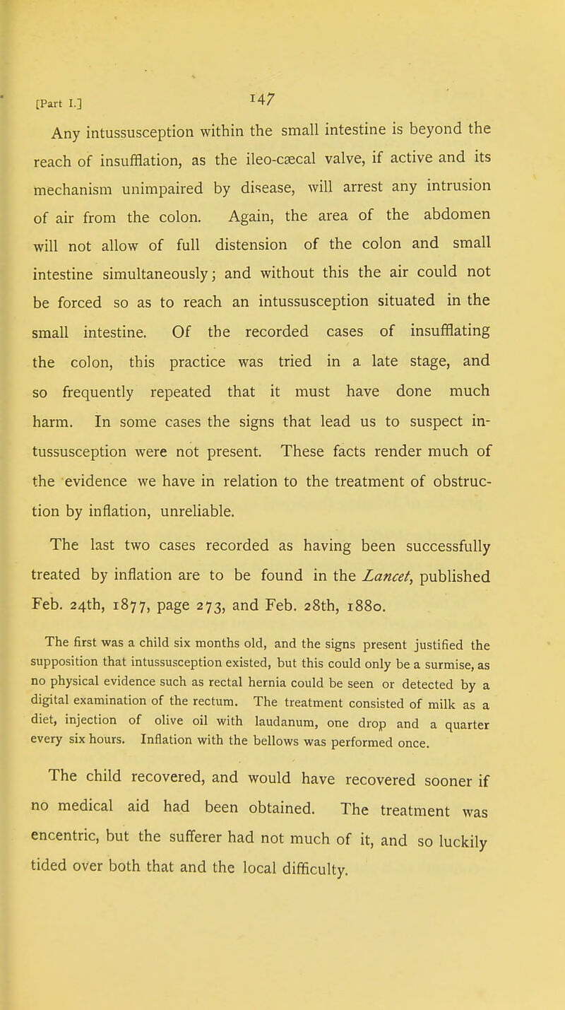 Any intussusception within the small intestine is beyond the reach of insufflation, as the ileo-csecal valve, if active and its mechanism unimpaired by disease, will arrest any intrusion of air from the colon. Again, the area of the abdomen will not allow of full distension of the colon and small intestine simultaneously; and without this the air could not be forced so as to reach an intussusception situated in the small intestine. Of the recorded cases of insufflating the colon, this practice was tried in a late stage, and so frequently repeated that it must have done much harm. In some cases the signs that lead us to suspect in- tussusception were not present. These facts render much of the evidence we have in relation to the treatment of obstruc- tion by inflation, unreliable. The last two cases recorded as having been successfully treated by inflation are to be found in the Lancet, published Feb. 24th, 1877, page 273, and Feb. 28th, 1880. The first was a child six months old, and the signs present justified the supposition that intussusception existed, but this could only be a surmise, as no physical evidence such as rectal hernia could be seen or detected by a digital examination of the rectum. The treatment consisted of milk as a diet, injection of olive oil with laudanum, one drop and a quarter every six hours. Inflation with the bellows was performed once. The child recovered, and would have recovered sooner if no medical aid had been obtained. The treatment was encentric, but the sufferer had not much of it, and so luckily tided over both that and the local difficulty.