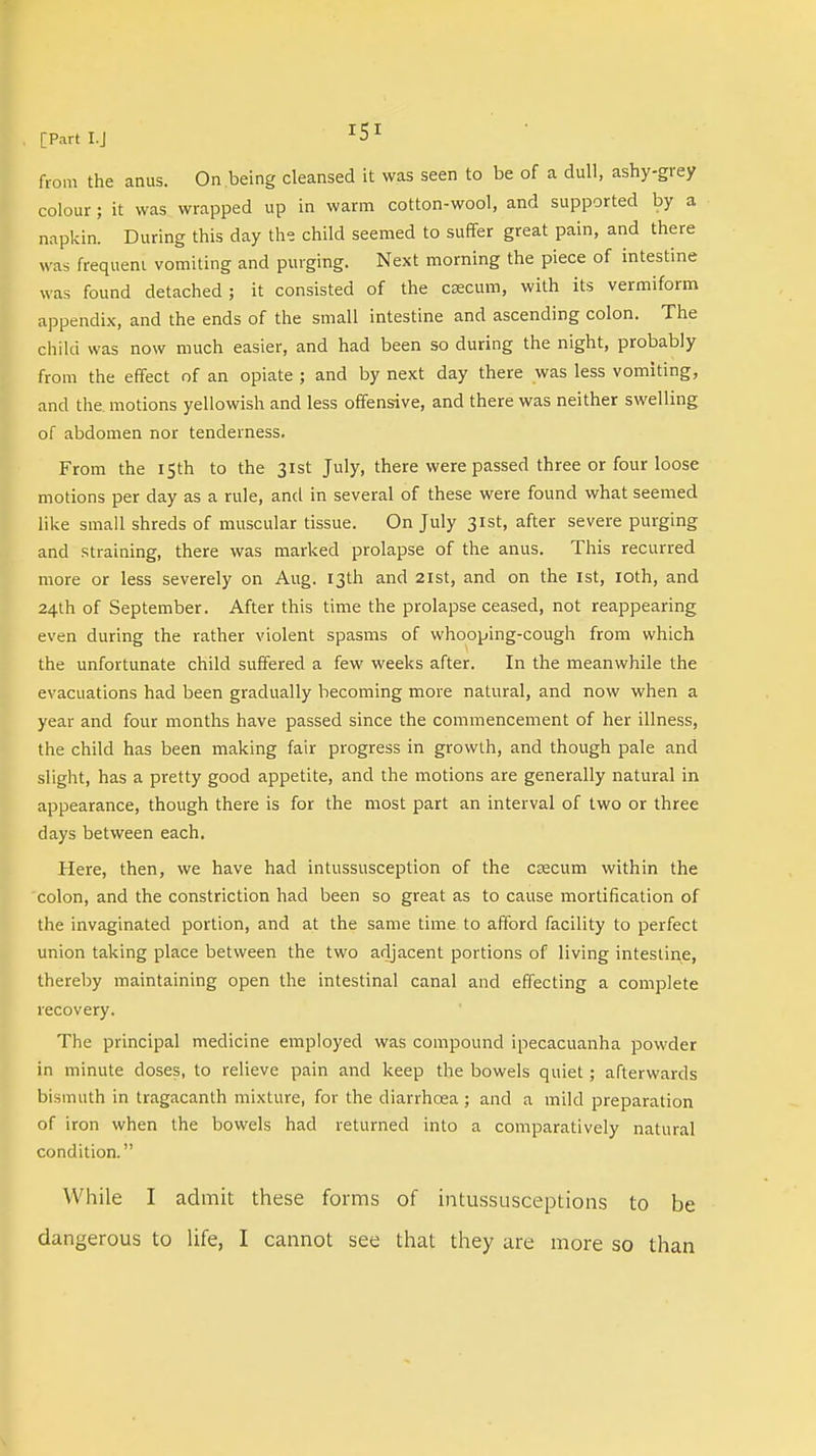 from the anus. On being cleansed it was seen to be of a dull, ashy-grey colour ; it was wrapped up in warm cotton-wool, and supported by a napkin. During this day the child seemed to suffer great pain, and there was frequent vomiting and purging. Next morning the piece of intestine was found detached ; it consisted of the caecum, with its vermiform appendix, and the ends of the small intestine and ascending colon. The child was now much easier, and had been so during the night, probably from the effect of an opiate ; and by next day there was less vomiting, and the. motions yellowish and less offensive, and there was neither swelling of abdomen nor tenderness. From the 15th to the 31st July, there were passed three or four loose motions per day as a rule, and in several of these were found what seemed like small shreds of muscular tissue. On July 31st, after severe purging and straining, there was marked prolapse of the anus. This recurred more or less severely on Aug. 13th and 21st, and on the 1st, 10th, and 24th of September. After this time the prolapse ceased, not reappearing even during the rather violent spasms of whooping-cough from which the unfortunate child suffered a few weeks after. In the meanwhile the evacuations had been gradually becoming more natural, and now when a year and four months have passed since the commencement of her illness, the child has been making fair progress in growth, and though pale and slight, has a pretty good appetite, and the motions are generally natural in appearance, though there is for the most part an interval of two or three days between each. Here, then, we have had intussusception of the caecum within the colon, and the constriction had been so great as to cause mortification of the invaginated portion, and at the same time to afford facility to perfect union taking place between the two adjacent portions of living intestine, thereby maintaining open the intestinal canal and effecting a complete recovery. The principal medicine employed was compound ipecacuanha powder in minute doses, to relieve pain and keep the bowels quiet; afterwards bismuth in tragacanth mixture, for the diarrhcea; and a mild preparation of iron when the bowels had returned into a comparatively natural condition. While I admit these forms of intussusceptions to be
