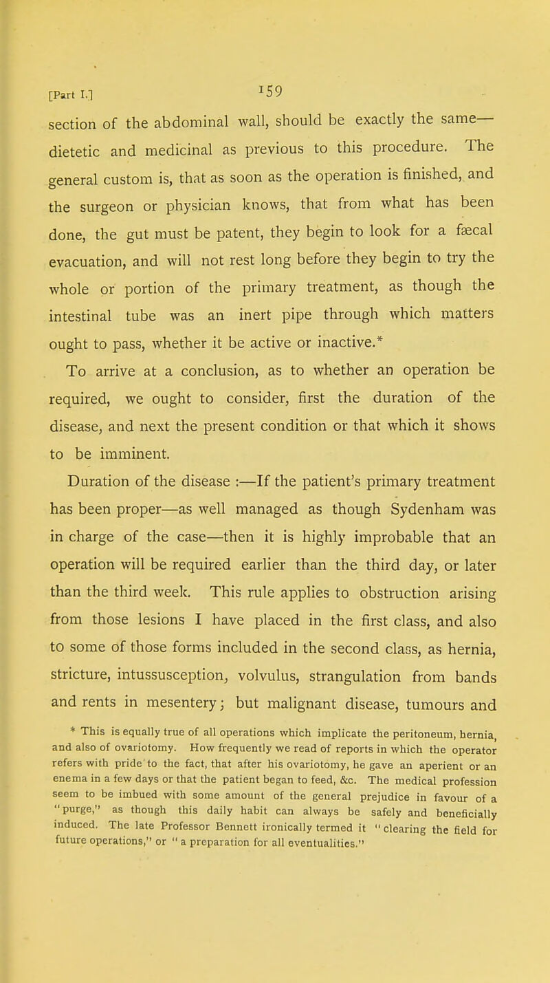 section of the abdominal wall, should be exactly the same- dietetic and medicinal as previous to this procedure. The general custom is, that as soon as the operation is finished, and the surgeon or physician knows, that from what has been done, the gut must be patent, they begin to look for a faecal evacuation, and will not rest long before they begin to try the whole or portion of the primary treatment, as though the intestinal tube was an inert pipe through which matters ought to pass, whether it be active or inactive.* To arrive at a conclusion, as to whether an operation be required, we ought to consider, first the duration of the disease, and next the present condition or that which it shows to be imminent. Duration of the disease :—If the patient's primary treatment has been proper—as well managed as though Sydenham was in charge of the case—then it is highly improbable that an operation will be required earlier than the third day, or later than the third week. This rule applies to obstruction arising from those lesions I have placed in the first class, and also to some of those forms included in the second class, as hernia, stricture, intussusception, volvulus, strangulation from bands and rents in mesentery; but malignant disease, tumours and * This is equally true of all operations which implicate the peritoneum, hernia, and also of ovariotomy. How frequently we read of reports in which the operator refers with pride to the fact, that after his ovariotomy, he gave an aperient or an enema in a few days or that the patient began to feed, &c. The medical profession seem to be imbued with some amount of the general prejudice in favour of a purge, as though this daily habit can always be safely and beneficially induced. The late Professor Bennett ironically termed it  clearing the field for future operations, or  a preparation for all eventualities.