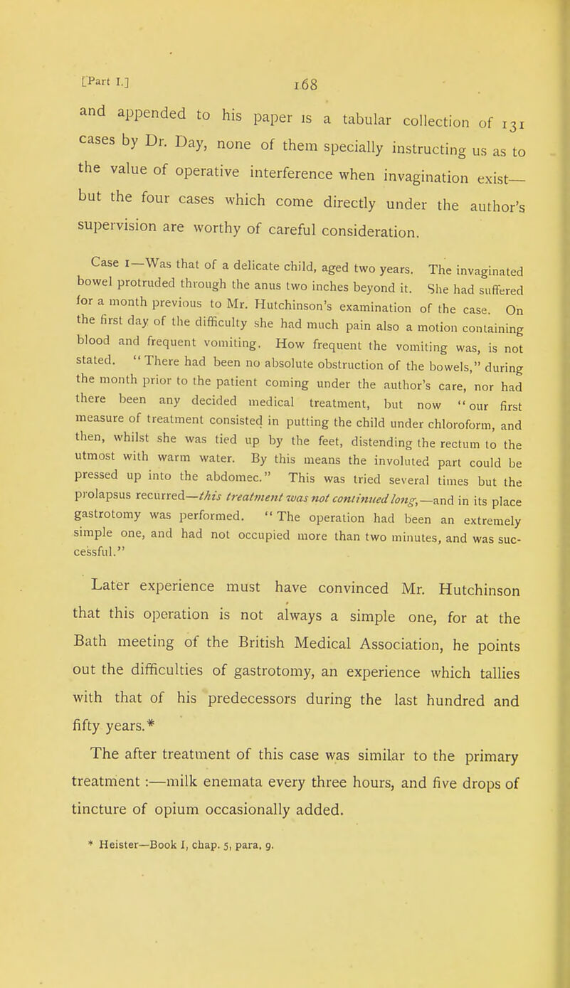 L'Part I.] j68 and appended to his paper is a tabular collection of t3i cases by Dr. Day, none of them specially instructing us as to the value of operative interference when invagination exist- but the four cases which come directly under the author's supervision are worthy of careful consideration. Case I-Was that of a delicate child, aged two years. The invaginated bowel protruded through the anus two inches beyond it. She had suffered for a month previous to Mr. Hutchinson's examination of the case On the first day of the difficulty she had much pain also a motion containing blood and frequent vomiting. How frequent the vomiting was, is not stated.  There had been no absolute obstruction of the bowels, during the month prior to the patient coming under the author's care, nor had there been any decided medical treatment, but now our first measure of treatment consisted in putting the child under chloroform, and then, whilst she was tied up by the feet, distending the rectum to the utmost with warm water. By this means the involuted part could be pressed up into the abdomec. This was tried several times but the prolapsus recurred—this treatment was not continued long,—-and in its place gastrotomy was performed. The operation had been an extremely simple one, and had not occupied more than two minutes, and was suc- cessful. Later experience must have convinced Mr. Hutchinson that this operation is not always a simple one, for at the Bath meeting of the British Medical Association, he points out the difficulties of gastrotomy, an experience which tallies with that of his predecessors during the last hundred and fifty years.* The after treatment of this case was similar to the primary treatment:—milk enemata every three hours, and five drops of tincture of opium occasionally added.