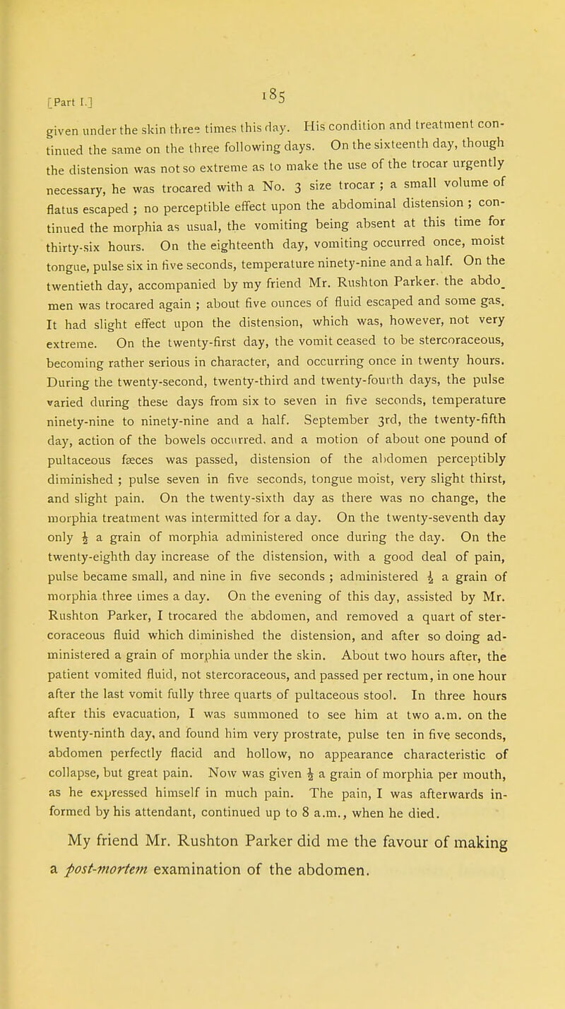 given under the skin three times this day. His condition and treatment con- tinued the same on the three following days. On the sixteenth day, though the distension was not so extreme as to make the use of the trocar urgently necessary, he was trocared with a No. 3 size trocar ; a small volume of flatus escaped ; no perceptible effect upon the abdominal distension ; con- tinued the morphia as usual, the vomiting being absent at this time for thirty-six hours. On the eighteenth day, vomiting occurred once, moist tongue, pulse six in five seconds, temperature ninety-nine and a half. On the twentieth day, accompanied by my friend Mr. Rushton Parker, the abdo_ men was trocared again ; about five ounces of fluid escaped and some gas. It had slight effect upon the distension, which was, however, not very extreme. On the twenty-first day, the vomit ceased to be stercoraceous, becoming rather serious in character, and occurring once in twenty hours. During the twenty-second, twenty-third and twenty-fourth days, the pulse varied during these days from six to seven in five seconds, temperature ninety-nine to ninety-nine and a half. September 3rd, the twenty-fifth day, action of the bowels occurred, and a motion of about one pound of pultaceous faeces was passed, distension of the abdomen perceptibly diminished ; pulse seven in five seconds, tongue moist, very slight thirst, and slight pain. On the twenty-sixth day as there was no change, the morphia treatment was intermitted for a day. On the twenty-seventh day only J a grain of morphia administered once during the day. On the twenty-eighth day increase of the distension, with a good deal of pain, pulse became small, and nine in five seconds ; administered ^ a grain of morphia three times a clay. On the evening of this day, assisted by Mr. Rushton Parker, I trocared the abdomen, and removed a quart of ster- coraceous fluid which diminished the distension, and after so doing ad- ministered a grain of morphia under the skin. About two hours after, the patient vomited fluid, not stercoraceous, and passed per rectum, in one hour after the last vomit fully three quarts of pultaceous stool. In three hours after this evacuation, I was summoned to see him at two a.m. on the twenty-ninth day, and found him very prostrate, pulse ten in five seconds, abdomen perfectly flacid and hollow, no appearance characteristic of collapse, but great pain. Now was given \ a grain of morphia per mouth, as he expressed himself in much pain. The pain, I was afterwards in- formed by his attendant, continued up to 8 a.m., when he died. My friend Mr. Rushton Parker did me the favour of making a post-mortem examination of the abdomen.