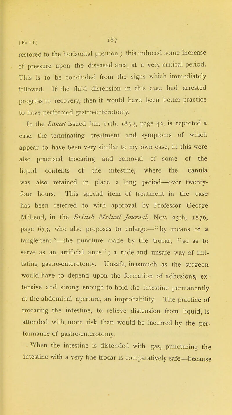 restored to the horizontal position ; this induced some increase of pressure upon the diseased area, at a very critical period. This is to be concluded from the signs which immediately followed. If the fluid distension in this case had arrested progress to recovery, then it would have been better practice to have performed gastro-enterotomy. In the Lancet issued Jan. nth, 1873, page 42, is reported a case, the terminating treatment and symptoms of which appear to have been very similar to my own case, in this were also practised trocaring and removal of some of the liquid contents of the intestine, where the canula was also retained in place a long period—over twenty- four hours. This special item of treatment in the case has been referred to with approval by Professor George M'Leod, in the British Medical Journal, Nov. 25th, 1876, page 673, who also proposes to enlarge— by means of a tangle-tent—the puncture made by the trocar,  so as to serve as an artificial anus ; a rude and unsafe way of imi- tating gastro-enterotomy. Unsafe, inasmuch as the surgeon would have to depend upon the formation of adhesions, ex- tensive and strong enough to hold the intestine permanently at the abdominal aperture, an improbability. The practice of trocaring the intestine, to relieve distension from liquid, is attended with, more risk than would be incurred by the per- formance of gastro-enterotomy. When the intestine is distended with gas, puncturing the intestine with a very fine trocar is comparatively safe—because