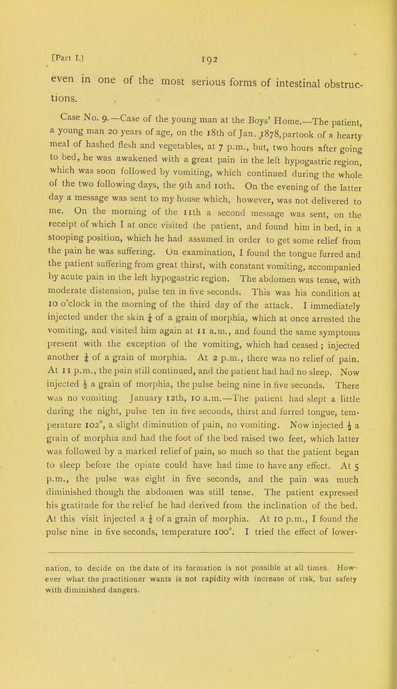 even in one of the most serious forms of intestinal obstruc- tions. Case No. 9.—Case of the young man at the Boys' Home.—The patient, a young man 20 years of age, on the 18th of Jan. 1878, partook of a hearty meal of hashed flesh and vegetables, at 7 p.m., but, two hours after going to bed, he was awakened with a great pain in the left hypogastric region, which was soon followed by vomiting, which continued during the whole of the two following days, the 9th and 10th. On the evening of the latter day a message was sent to my house which, however, was not delivered to me. On the morning of the nth a second message was sent, on the receipt of which I at once visited the patient, and found him in bed, in a stooping position, which he had assumed in order to get some relief from the pain he was suffering. On examination, I found the tongue furred and the patient suffering from great thirst, with constant vomiting, accompanied by acute pain in the left hypogastric region. The abdomen was tense, with moderate distension, pulse ten in five seconds. This was his condition at 10 o'clock in the morning of the third day of the attack. I immediately injected under the skin £ of a grain of morphia, which at once arrested the vomiting, and visited him again at 11 a.m., and found the same symptoms present with the exception of the vomiting, which had ceased ; injected another £ of a grain of morphia. At 2 p.m., there was no relief of pain. At 11 p.m., the pain still continued, and the patient had had no sleep. Now injected \ a grain of morphia, the pulse being nine in five seconds. There was no vomiting. January 12th, 10 a.m.—The patient had slept a little during the night, pulse ten in live seconds, thirst and furred tongue, tem- perature 102°, a slight diminution of pain, no vomiting. Now injected \ a grain of morphia and had the foot of the bed raised two feet, which latter was followed by a marked relief of pain, so much so that the patient began to sleep before the opiate could have had time to have any effect. At 5 p.m., the pulse was eight in five seconds, and the pain was much diminished though the abdomen was still tense. The patient expressed his gratitude for the relief he had derived from the inclination of the bed. At this visit injected a \ of a grain of morphia. At 10 p.m., I found the pulse nine in five seconds, temperature ioo°. I tried the effect of lower- nation, to decide on tbe date of its formation is not possible at all times. How- ever what the practitioner wants is not rapidity with increase of risk, but safety with diminished dangers.