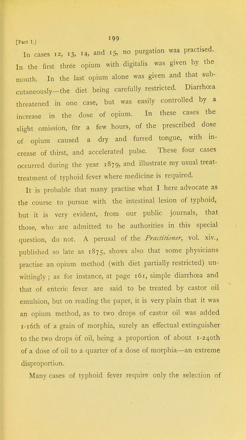 IQQ [Part I.J In cases 12, 13, H, and 15, no purgation was practised. In the first three opium with digitalis was given by the mouth. In the last opium alone was given and that sub- cutaneously-the diet being carefully restricted. Diarrhoea threatened in one case, but was easily controlled by a increase in the dose of opium. In these cases the slight omission, for a few hours, of the prescribed dose of opium caused a dry and furred tongue, with in- crease of thirst, and accelerated pulse. These four cases occurred during the year 1879, and illustrate my usual treat- treatment of typhoid fever where medicine is required. It is probable that many practise what I here advocate as the course to pursue with the intestinal lesion of typhoid, but it is very evident, from our public journals, that those, who are admitted to be authorities in this special question, do not. A perusal of the Practitioner, vol. xiv., published so late as 1875, shows also that some physicians practise an opium method (with diet partially restricted) un- wittingly ; as for instance, at page 161, simple diarrhoea and that of enteric fever are said to be treated by castor oil emulsion, but on reading the paper, it is very plain that it was an opium method, as to two drops of castor oil was added i-i6th of a grain of morphia, surely an effectual extinguisher to the two drops of oil, being a proportion of about i-24oth of a dose of oil to a quarter of a dose of morphia—an extreme disproportion. Many cases of typhoid fever require only the selection of