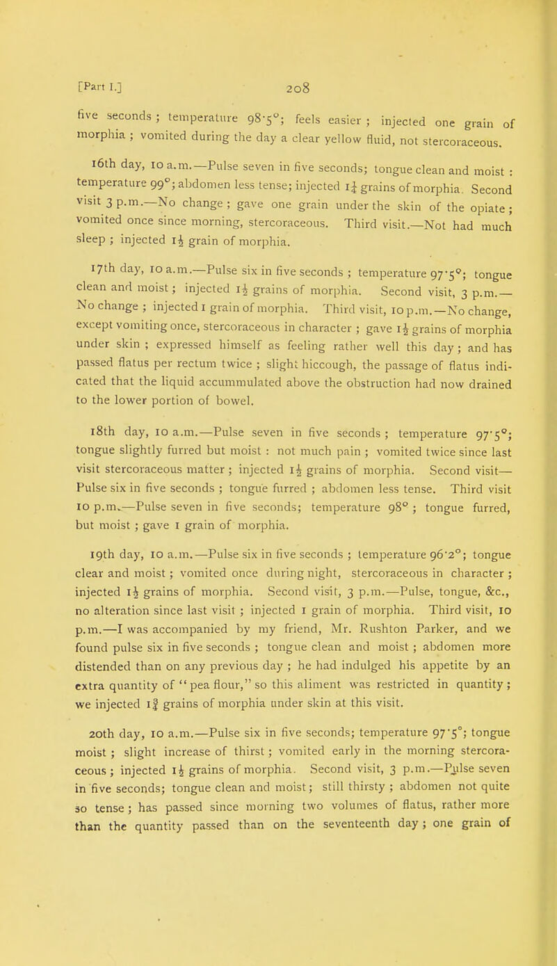 five seconds; temperature 98-5; feels easier ; injected one grain of morphia ; vomited during the clay a clear yellow fluid, not stercoraceous. 16th day, 10 a.m.—Pulse seven in five seconds; tongue clean and moist : temperature 990; abdomen less tense; injected i£ grains of morphia. Second visit 3 p.m.—No change; gave one grain under the skin of the opiate; vomited once since morning, stercoraceous. Third visit.—Not had much sleep ; injected 14 grain of morphia. 17th day, 10 a.m.—Pulse six in five seconds ; temperature 97-5°; tongue clean and moist; injected li grains of morphia. Second visit, 3 p.m.— No change; injected 1 grain of morphia. Third visit, 10 p.m.—No change, except vomiting once, stercoraceous in character ; gave 1J grains of morphia under skin ; expressed himself as feeling rather well this day; and has passed flatus per rectum twice ; slight hiccough, the passage of flatus indi- cated that the liquid accummulated above the obstruction had now drained to the lower portion of bowel. 18th day, 10 a.m.—Pulse seven in five seconds ; temperature 97'5°; tongue slightly furred but moist : not much pain ; vomited twice since last visit stercoraceous matter ; injected i£ grains of morphia. Second visit- Pulse six in five seconds ; tongue furred ; abdomen less tense. Third visit 10 p.m.—Pulse seven in five seconds; temperature 980 ; tongue furred, but moist ; gave I grain of morphia. 19th day, 10 a.m.—Pulse six in five seconds ; temperature 96'2°; tongue clear and moist ; vomited once during night, stercoraceous in character ; injected i£ grains of morphia. Second visit, 3 p.m.—Pulse, tongue, &c, no alteration since last visit ; injected I grain of morphia. Third visit, 10 p.m.—I was accompanied by my friend, Mr. Rushton Parker, and we found pulse six in five seconds ; tongue clean and moist ; abdomen more distended than on any previous day ; he had indulged his appetite by an extra quantity of  pea flour, so this aliment was restricted in quantity ; we injected if grains of morphia under skin at this visit. 20th day, 10 a.m.—Pulse six in five seconds; temperature 97'5°; tongue moist ; slight increase of thirst; vomited early in the morning stercora- ceous; injected i£ grains of morphia. Second visit, 3 p.m.—Pulse seven in five seconds; tongue clean and moist; still thirsty ; abdomen not quite so tense ; has passed since morning two volumes of flatus, rather more than the quantity passed than on the seventeenth day; one grain of