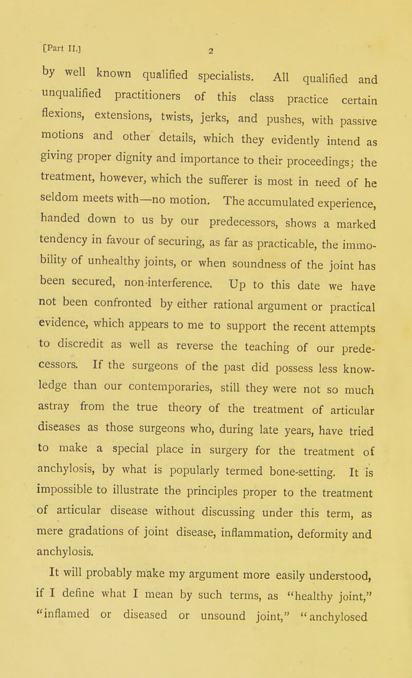 by well known qualified specialists. All qualified and unqualified practitioners of this class practice certain flexions, extensions, twists, jerks, and pushes, with passive motions and other details, which they evidently intend as giving proper dignity and importance to their proceedings; the treatment, however, which the sufferer is most in need of he seldom meets with—no motion. The accumulated experience, handed down to us by our predecessors, shows a marked tendency in favour of securing, as far as practicable, the immo- bility of unhealthy joints, or when soundness of the joint has been secured, non-interference. Up to this date we have not been confronted by either rational argument or practical evidence, which appears to me to support the recent attempts to discredit as well as reverse the teaching of our prede- cessors. If the surgeons of the past did possess less know- ledge than our contemporaries, still they were not so much astray from the true theory of the treatment of articular diseases as those surgeons who, during late years, have tried to make a special place in surgery for the treatment of anchylosis, by what is popularly termed bone-setting. It is impossible to illustrate the principles proper to the treatment of articular disease without discussing under this term, as mere gradations of joint disease, inflammation, deformity and anchylosis. It will probably make my argument more easily understood, if I define what I mean by such terms, as healthy joint, ''inflamed or diseased or unsound joint, anchylosed