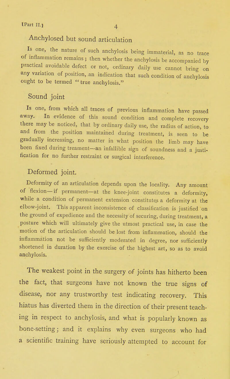 Anchylosed but sound articulation Is one, the nature of such anchylosis being immaterial, as no trace of inflammation remains; then whether the anchylosis be accompanied by practical avoidable defect or not, ordinary daily use cannot bring on any variation of position, an indication that such condition of anchylosis ought to be termed  true anchylosis. Sound joint Is one, from which all traces of previous inflammation have passed away. In evidence of this sound condition and complete recovery there may be noticed, that by ordinary daily use, the radius of action, to and from the position maintained during treatment, is seen to be gradually increasing, no matter in what position the limb may have been fixed during treament—an infallible sign of soundness and a justi- fication for no further restraint or surgical interference. Deformed joint. Deformity of an articulation depends upon the locality. Any amount of flexion—if permanent—at the knee-joint constitutes a deformity, while a condition of permanent extension constitute^ a deformity at the elbow-joint. This apparent inconsistence of classification is justified on the ground of expedience and the necessity of securing, during treatment, a posture which will ultimately give the utmost practical use, in case the motion of the articulation should be lost from inflammation, should the inflammation not be sufficiently moderated in degree, nor sufficiently shortened in duration by the exercise of the highest art, so as to avoid anchylosis. The weakest poin-t in the surgery of joints has hitherto been the fact, that surgeons have not known the true signs of disease, nor any trustworthy test indicating recovery. This hiatus has diverted them in the direction of their present teach- ing in respect to anchylosis, and what is popularly known as bone-setting; and it explains why even surgeons who had a scientific training have seriously attempted to account for