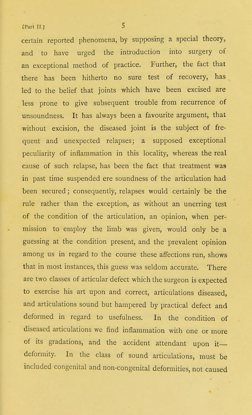 certain reported phenomena, by supposing a special theory, and to have urged the introduction into surgery of- an exceptional method of practice. Further, the fact that there has been hitherto no sure test of recovery, has. led to the belief that joints which have been excised are less prone to give subsequent trouble from recurrence of unsoundness. It has always been a favourite argument, that without excision, the diseased joint is the subject of fre- quent and unexpected relapses; a supposed exceptional peculiarity of inflammation in this locality, whereas the real cause of such relapse, has been the fact that treatment was in past time suspended ere soundness of the articulation had been secured; consequently, relapses would certainly be the rule rather than the exception, as without an unerring test of the condition of the articulation, an opinion, when per- mission to employ the limb was given, would only be a guessing at the condition present, and the prevalent opinion among us in regard to the course these affections run, shows that in most instances, this guess was seldom accurate. There are two classes of articular defect which the surgeon is expected to exercise his art upon and correct, articulations diseased, and articulations sound but hampered by practical defect and deformed in regard to usefulness. In the condition of diseased articulations we find inflammation with one or more of its gradations, and the accident attendant upon it deformity. In the class of sound articulations, must be included congenital and non-congenital deformities, not caused