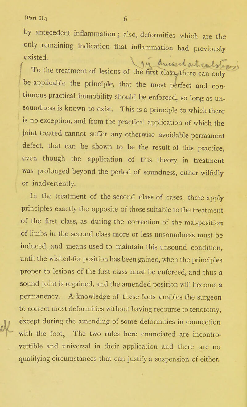 by antecedent inflammation; also, deformities which are the only remaining indication that inflammation had previously existed.  i j i -r- Lo the treatment of lesions of thelirst claSSy there can only be applicable the principle, that the most perfect and con- tinuous practical immobility should be enforced, so long as un- soundness is known to exist. This is a principle to which there is no exception, and from the practical application of which the joint treated cannot suffer any otherwise avoidable permanent defect, that can be shown to be the result of this practice, even though the application of this theory in treatment was prolonged beyond the period of soundness, either wilfully or inadvertently. In the treatment of the second class of cases, there apply principles exactly the opposite of those suitable to the treatment of the first class, as during the correction of the mal-position of limbs in the second class more or less unsoundness must be induced, and means used to maintain this unsound condition, until the wished-for position has been gained, when the principles proper to lesions of the first class must be enforced, and thus a sound joint is regained, and the amended position will become a permanency. A knowledge of these facts enables the surgeon to correct most deformities without having recourse to tenotomy, except during the amending of some deformities in connection with the foot.^ The two rules here enunciated are incontro- vertible and universal in their application and there are no qualifying circumstances that can justify a suspension of either.
