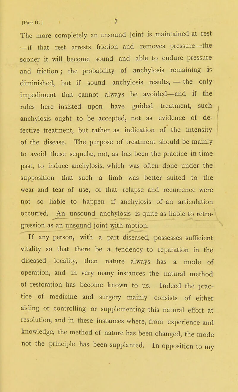 The more completely an unsound joint is maintained at rest —if that rest arrests friction and removes pressure—the sooner it will become sound and able to endure pressure and friction; the probability of anchylosis remaining is diminished, but if sound anchylosis results, — the only impediment that cannot always be avoided—and if the rules here insisted upon have guided treatment, such anchylosis ought to be accepted, not as evidence of de- fective treatment, but rather as indication of the intensity of the disease. The purpose of treatment should be mainly to avoid these sequelae, not, as has been the practice in time past, to induce anchylosis, which was often done under the supposition that such a limb was better suited to the wear and tear of use, or that relapse and recurrence were not so liable to happen if anchylosis of an articulation occurred. ^An unsound anchylosis is quite as liable to retro- gression as an unsound joint with motion. If any person, with a part diseased, possesses sufficient vitality so that there be a tendency to reparation in the diseased locality, then nature always has a mode of operation, and in very many instances the natural method of restoration has become known to us. Indeed the prac- tice of medicine and surgery mainly consists of either aiding or controlling or supplementing this natural effort at resolution, and in these instances where, from experience and knowledge, the method of nature has been changed, the mode not the principle has been supplanted. In opposition to my