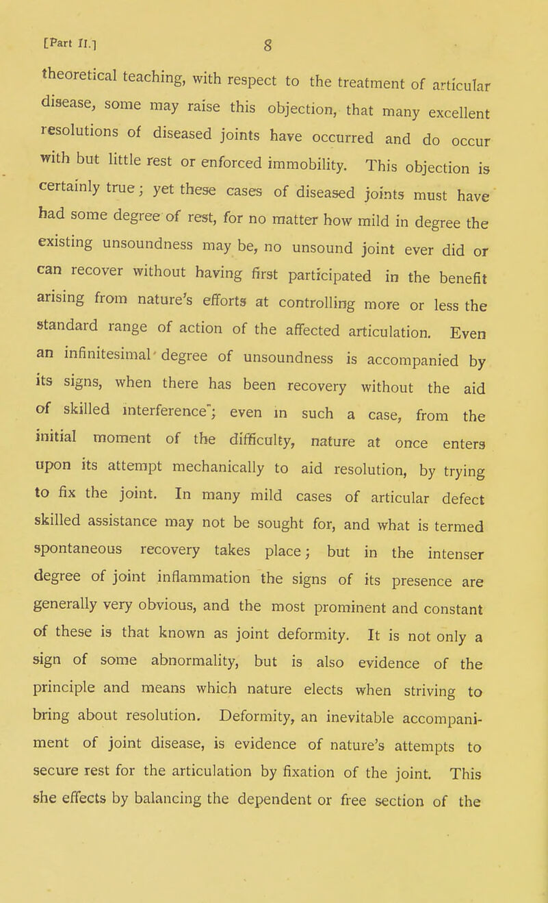 theoretical teaching, with respect to the treatment of articular disease, some may raise this objection, that many excellent resolutions of diseased joints have occurred and do occur with but little rest or enforced immobility. This objection is certainly true; yet these cases of diseased joints must have had some degree of rest, for no matter how mild in degree the existing unsoundness may be, no unsound joint ever did or can recover without having first participated in the benefit arising from nature's efforts at controlling more or less the standard range of action of the affected articulation. Even an infinitesimal-degree of unsoundness is accompanied by its signs, when there has been recovery without the aid of skilled mterference; even m such a case, from the initial moment of the difficulty, nature at once enters upon its attempt mechanically to aid resolution, by trying to fix the joint. In many mild cases of articular defect skilled assistance may not be sought for, and what is termed spontaneous recovery takes place; but in the intenser degree of joint inflammation the signs of its presence are generally very obvious, and the most prominent and constant of these is that known as joint deformity. It is not only a sign of some abnormality, but is also evidence of the principle and means which nature elects when striving to bring about resolution. Deformity, an inevitable accompani- ment of joint disease, is evidence of nature's attempts to secure rest for the articulation by fixation of the joint. This she effects by balancing the dependent or free section of the