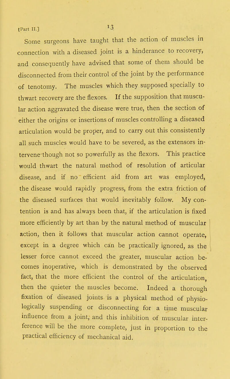 Some surgeons have taught that the action of muscles in connection with a diseased joint is a hinderance to recovery, and consequently have advised that some of them should be disconnected from their control of the joint by the performance of tenotomy. The muscles which they supposed specially to thwart recovery are the flexors. If the supposition that muscu- lar action aggravated the disease were true, then the section of either the origins or insertions of muscles controlling a diseased articulation would be proper, and to carry out this consistently all such muscles would have to be severed, as the extensors in- tervene though not so powerfully as the flexors. This practice would thwart the natural method of resolution of articular disease, and if no efficient aid from art was employed, the disease would rapidly progress, from the extra friction of the diseased surfaces that would inevitably follow. My con- tention is and has always been that, if the articulation is fixed more efficiently by art than by the natural method of muscular action, then it follows that muscular action cannot operate, except in a degree which can be practically ignored, as the lesser force cannot exceed the greater, muscular action be- comes inoperative, which is demonstrated by the observed fact, that the more efficient the control of the articulation, then the quieter the muscles become. Indeed a thorough fixation of diseased joints is a physical method of physio- logically suspending or disconnecting for a time muscular influence from a joint, and this inhibition of muscular inter- ference will be the more complete, just in proportion to the practical efficiency of mechanical aid.