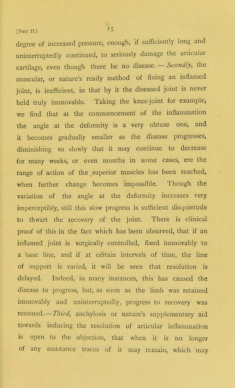 degree of increased pressure, enough, if sufficiently long and uninterruptedly continued, to seriously damage the articular cartilage, even though there be no — Secondly, the muscular, or nature's ready method of fixing an inflamed joint, is inefficient, in that by it the diseased joint is never held truly immovable. Taking the knee-joint for example, we find that at the commencement of the inflammation the angle at the deformity is a very obtuse one, and it becomes gradually smaller as the disease progresses, diminishing so slowly that it may continue to decrease for many weeks, or even months in some cases, ere the range of action of the superior muscles has been reached, when further change becomes impossible. Though the variation of the angle at the deformity increases very imperceptibly, still this slow progress is sufficient disquietude to thwart the recovery of the joint. There is clinical proof of this in the fact which has been observed, that if an inflamed joint is surgically controlled, fixed immovably to a base line, and if at certain intervals of time, the line of support is varied, it will be seen that resolution is delayed. Indeed, in many instances, this has caused the disease to progress, but, as soon as the limb was retained immovably and uninterruptedly, progress to recovery was resumed.—Third, anchylosis or nature's supplementary aid towards inducing the resolution of articular inflammation is open to the objection, that when it is no longer of any assistance traces of it may remain, which may