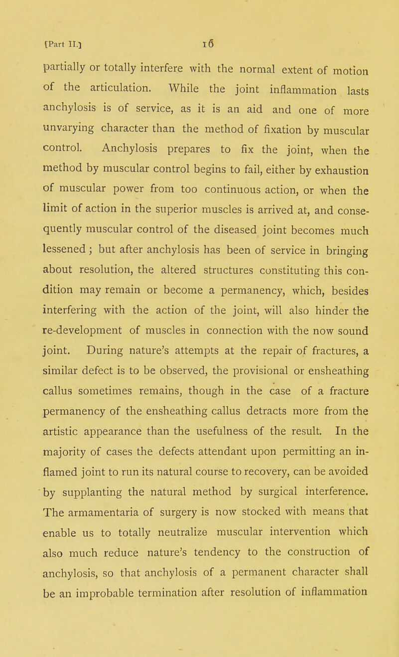 partially or totally interfere with the normal extent of motion of the articulation. While the joint inflammation lasts anchylosis is of service, as it is an aid and one of more unvarying character than the method of fixation by muscular control. Anchylosis prepares to fix the joint, when the method by muscular control begins to fail, either by exhaustion of muscular power from too continuous action, or when the limit of action in the superior muscles is arrived at, and conse- quently muscular control of the diseased joint becomes much lessened; but after anchylosis has been of service in bringing about resolution, the altered structures constituting this con- dition may remain or become a permanency, which, besides interfering with the action of the joint, will also hinder the re-development of muscles in connection with the now sound joint. During nature's attempts at the repair of fractures, a similar defect is to be observed, the provisional or ensheathing callus sometimes remains^ though in the case of a fracture permanency of the ensheathing callus detracts more from the artistic appearance than the usefulness of the result. In the majority of cases the defects attendant upon permitting an in- flamed joint to run its natural course to recovery, can be avoided by supplanting the natural method by surgical interference. The armamentaria of surgery is now stocked with means that enable us to totally neutralize muscular intervention which also much reduce nature's tendency to the construction of anchylosis, so that anchylosis of a permanent character shall be an improbable termination after resolution of inflammation