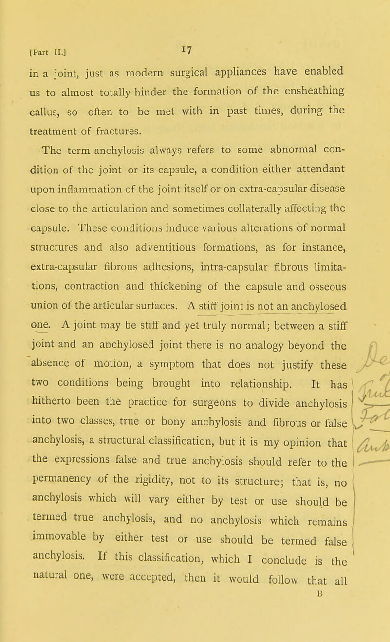 in a joint, just as modern surgical appliances have enabled us to almost totally hinder the formation of the ensheathing callus, so often to be met with in past times, during the treatment of fractures. The term anchylosis always refers to some abnormal con- dition of the joint or its capsule, a condition either attendant upon inflammation of the joint itself or on extra-capsular disease close to the articulation and sometimes collaterally affecting the capsule. These conditions induce various alterations of normal structures and also adventitious formations, as for instance, extra-capsular fibrous adhesions, intra-capsular fibrous limita- tions, contraction and thickening of the capsule and osseous union of the articular surfaces. A stiff joint is not an anchylosed one. A joint may be stiff and yet truly normal; between a stiff joint and an anchylosed joint there is no analogy beyond the absence of motion, a symptom that does not justify these -^^^ two conditions being brought into relationship. It has hitherto been the practice for surgeons to divide anchylosis into two classes, true or bony anchylosis and fibrous or false anchylosis, a structural classification, but it is my opinion that ^i/^^ the expressions false and true anchylosis should refer to the permanency of the rigidity, not to its structure; that is, no anchylosis which will vary either by test or use should be termed true anchylosis, and no anchylosis which remains immovable by either test or use should be termed false anchylosis. If this classification, which I conclude is the natural one, were accepted, then it would follow that all