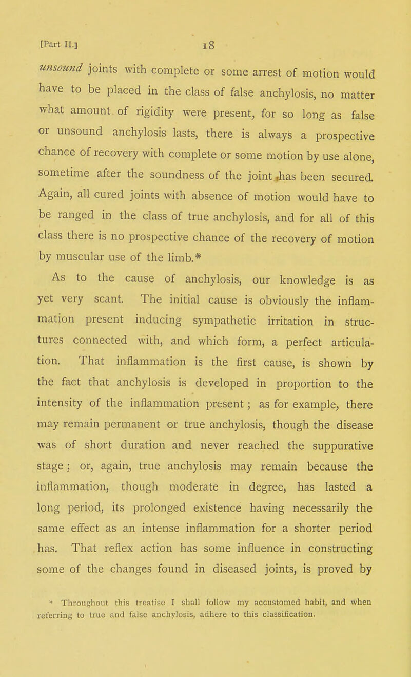 unsound joints with complete or some arrest of motion would have to be placed in the class of false anchylosis, no matter what amount of rigidity were present, for so long as false or unsound anchylosis lasts, there is always a prospective chance of recovery with complete or some motion by use alone, sometime after the soundness of the joint Jias been secured. Again, all cured joints with absence of motion would have to be ranged in the class of true anchylosis, and for all of this class there is no prospective chance of the recovery of motion by muscular use of the limb.* As to the cause of anchylosis, our knowledge is as yet very scant. The initial cause is obviously the inflam- mation present inducing sympathetic irritation in struc- tures connected with, and which form, a perfect articula- tion. That inflammation is the first cause, is shown by the fact that anchylosis is developed in proportion to the intensity of the inflammation present; as for example, there may remain permanent or true anchylosis, though the disease was of short duration and never reached the suppurative stage; or, again, true anchylosis may remain because the inflammation, though moderate in degree, has lasted a long period, its prolonged existence having necessarily the same effect as an intense inflammation for a shorter period has. That reflex action has some influence in constructing some of the changes found in diseased joints, is proved by * Throughout this treatise I shall follow my accustomed habit, and when referring to true and false anchylosis, adhere to this classification.