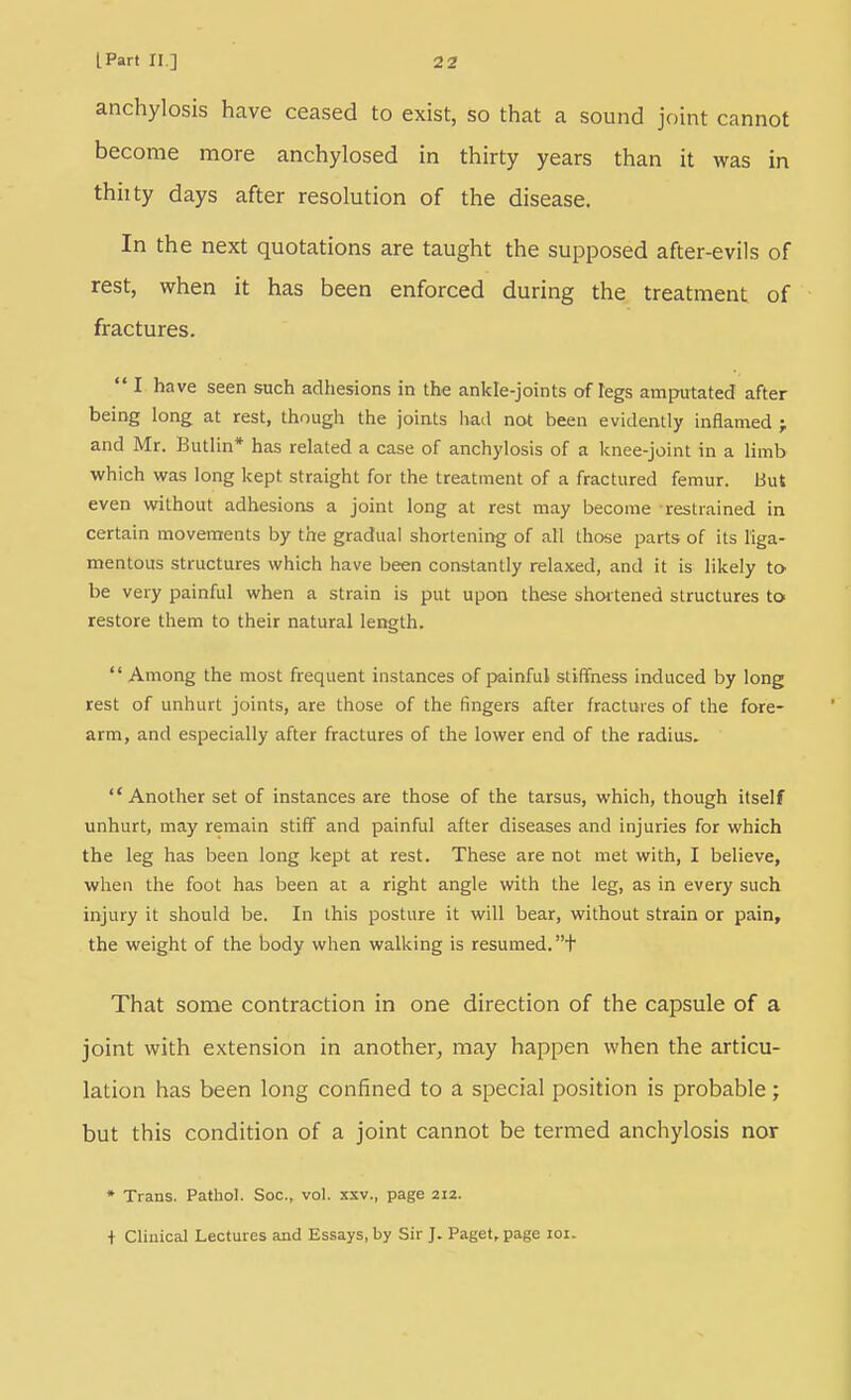 anchylosis have ceased to exist, so that a sound joint cannot become more anchylosed in thirty years than it was in thiity days after resolution of the disease. In the next quotations are taught the supposed after-evils of rest, when it has been enforced during the treatment of fractures.  I have seen such adhesions in the ankle-joints of legs amputated after being long at rest, though the joints had not been evidently inflamed f and Mr. Butlin* has related a case of anchylosis of a knee-joint in a limb which was long kept straight for the treatment of a fractured femur, tiut even without adhesions a joint long at rest may become restrained in certain movements by the gradual shortening of all those parts of its liga- mentous structures which have been constantly relaxed, and it is likely to be very painful when a strain is put upon these shoitened structures to restore them to their natural length. Among the most frequent instances of painful stiffness induced by long rest of unhurt joints, are those of the fingers after fractures of the fore- arm, and especially after fractures of the lower end of the radius. Another set of instances are those of the tarsus, which, though itself unhurt, may remain stiff and painful after diseases and injuries for which the leg has been long kept at rest. These are not met with, I believe, when the foot has been at a right angle with the leg, as in every such injury it should be. In this posture it will bear, without strain or pain, the weight of the body when walking is resumed, t That some contraction in one direction of the capsule of a joint with extension in another, may happen when the articu- lation has been long confined to a special position is probable ; but this condition of a joint cannot be termed anchylosis nor • Trans. Pathol. Soc, vol. xxv., page 212.