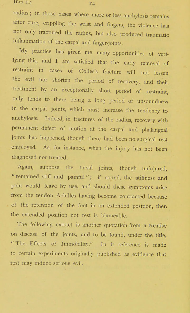 radius ; in those cases where more or less anchylosis remains after cure, crippling the wrist and fingers, the violence has not only fractured the radius, but also produced traumatic inflammation of the carpal and finger-joints. My practice has given me many opportunities of veri- fying this, and I am satisfied that the early removal of restraint in cases of Colles's fracture will not lessen the evil nor shorten the period of recovery, and their treatment by an exceptionally short period of restraint, only tends to there being a long period of unsoundness in the carpal joints, which must increase the tendency to anchylosis. Indeed, in fractures of the radius, recovery with permanent defect of motion at the carpal and phalangeal joints has happened, though there had been no surgical rest employed. As, for instance, when the injury has not been diagnosed nor treated. Again, suppose the tarsal joints, though uninjured, remained stiff and painful; if sound, the stiffness and pain would leave by use, and should these symptoms arise from the tendon Achilles having become contracted because of the retention of the foot in an extended position, then the extended position not rest is blameable. The following extract is another quotation from a treatise on disease of the joints, and to be found, under the title, The Effects of Immobility. In it reference is made to certain experiments originally published as evidence that rest may induce serious evil.