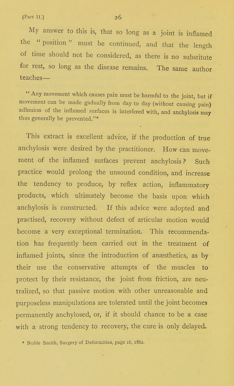 My answer to this is, that so long as a joint is inflamed the  position  must be continued, and that the length of time should not be considered, as there is no substitute for rest, so long as the disease remains. The same author teaches—  Any movement which causes pain must be harmful to the joint, but if movement can be made gadually from day to day (without causing pain) adhesion of the inflamed surfaces is interfered with, and anchylosis may thus generally be prevented.* This extract is excellent advice, if the production of true anchylosis were desired by the practitioner. How can move- ment of the inflamed surfaces prevent anchylosis? Such practice would prolong the unsound condition, and increase the tendency to produce, by reflex action, inflammatory products, which ultimately become the basis upon which anchylosis is constructed. If this advice were adopted and practised, recovery without defect of articular motion would become a very exceptional termination. This recommenda- tion has frequently been carried out in the treatment of inflamed joints, since the introduction of anaesthetics, as by their use the conservative attempts of the muscles to protect by their resistance, the joint from friction, are neu- tralized, so that passive motion with other unreasonable and purposeless manipulations are tolerated until the joint becomes permanently anchylosed, or, if it should chance to be a case with a strong tendency to recovery, the cure is only delayed. * Noble Smith, Surgery of Deformities, page 16, iSSz.