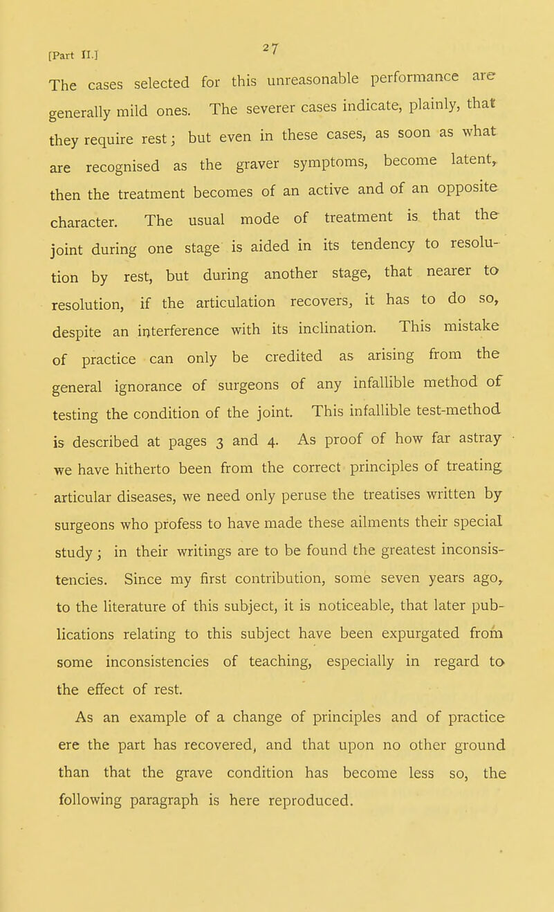 The cases selected for this unreasonable perfonnance are generally mild ones. The severer cases indicate, plainly, that they require rest; but even in these cases, as soon as what are recognised as the graver symptoms, become latent, then the treatment becomes of an active and of an opposite character. The usual mode of treatment is that the joint during one stage is aided in its tendency to resolu- tion by rest, but during another stage, that nearer to resolution, if the articulation recovers, it has to do so, despite an interference with its inclination. This mistake of practice can only be credited as arising from the general ignorance of surgeons of any infallible method of testing the condition of the joint. This infallible test-method is described at pages 3 and 4. As proof of how far astray • we have hitherto been from the correct principles of treating articular diseases, we need only peruse the treatises written by surgeons who profess to have made these ailments their special study ; in their writings are to be found the greatest inconsis- tencies. Since my first contribution, some seven years ago, to the literature of this subject, it is noticeable, that later pub- lications relating to this subject have been expurgated from some inconsistencies of teaching, especially in regard ta the effect of rest. As an example of a change of principles and of practice ere the part has recovered, and that upon no other ground than that the grave condition has become less so, the following paragraph is here reproduced.