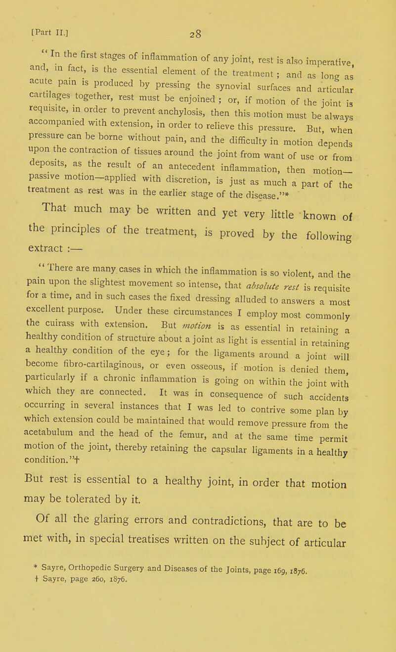 In the first stages of inflammation of any joint, rest is also imperative and, m fact, is the e.ssential element of the treatment ; and as lon^; as acute pa,n is produced by pressing the synovial surfaces and articular cartilages together, rest must be enjoined ; or, if motion of the joint is requisite, m order to prevent anchylosis, then this motion must be always accompanied with extension, in order to relieve this pressure. But when pressure can be borne without pain, and the difficulty in motion depends upon the contraction of tissues around the joint from want of use or from deposits, as the result of an antecedent inflammation, then motion- passive motion-applied with discretion, is just as much a part of the treatment as rest was in the earlier stage of the disease.* That much may be written and yet very little known of the principles of the treatment, is proved by the following extract :—  There are many cases in which the inflammation is so violent, and the pam upon the slightest movement so intense, that absolute rest is requisite for a time, and in such cases the fixed dressing alluded to answers a most excellent purpose. Under these circumstances I employ most commonly the cuirass with extension. But motion is as essential in retaining a healthy condition of structure about a joint as light is essential in retaining a healthy condition of the eye; for the ligaments around a joint will become fibro-cartilaginous, or even osseous, if motion is denied them particularly if a chronic inflammation is going on within the joint with which they are connected. It was in consequence of such accidents occurring in several instances that I was led to contrive some plan by which extension could be maintained that would remove pressure from the acetabulum and the head of the femur, and at the same time permit motion of the joint, thereby retaining the capsular ligaments in a healthy condition, t But rest is essential to a healthy joint, in order that motion may be tolerated by it. Of all the glaring errors and contradictions, that are to be met with, in special treatises written on the subject of articular * Sayre, Orthopedic Surgery and Diseases of the Joints, page 169,1876. t Sayre, page 260, 1876.