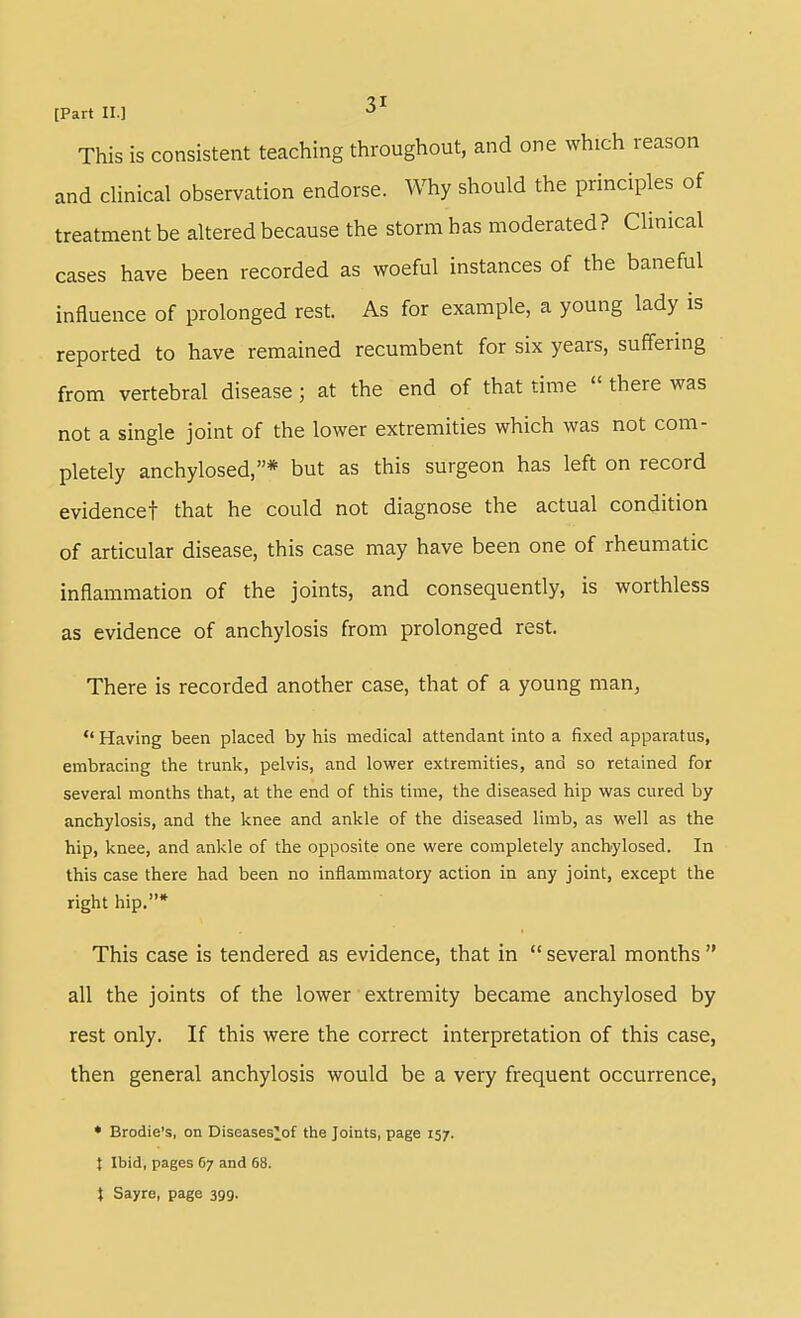 [Part 11.] ■^^ This is consistent teaching throughout, and one which reason and clinical observation endorse. Why should the principles of treatment be altered because the storm has moderated? Clinical cases have been recorded as woeful instances of the baneful influence of prolonged rest. As for example, a young lady is reported to have remained recumbent for six years, suffering from vertebral disease ; at the end of that time  there was not a single joint of the lower extremities which was not com- pletely anchylosed,* but as this surgeon has left on record evidencet that he could not diagnose the actual condition of articular disease, this case may have been one of rheumatic inflammation of the joints, and consequently, is worthless as evidence of anchylosis from prolonged rest. There is recorded another case, that of a young man,  Having been placed by his medical attendant into a fixed apparatus, embracing the trunk, pelvis, and lower extremities, and so retained for several months that, at the end of this time, the diseased hip was cured by anchylosis, and the knee and ankle of the diseased limb, as well as the hip, knee, and ankle of the opposite one were completely anchylosed. In this case there had been no inflammatory action in any joint, except the right hip.* This case is tendered as evidence, that in  several months  all the joints of the lower ■ extremity became anchylosed by rest only. If this were the correct interpretation of this case, then general anchylosis would be a very frequent occurrence, * Brodie's, on Diseases^of the Joints, page 157. t Ibid, pages 67 and 68. } Sayre, page 399.