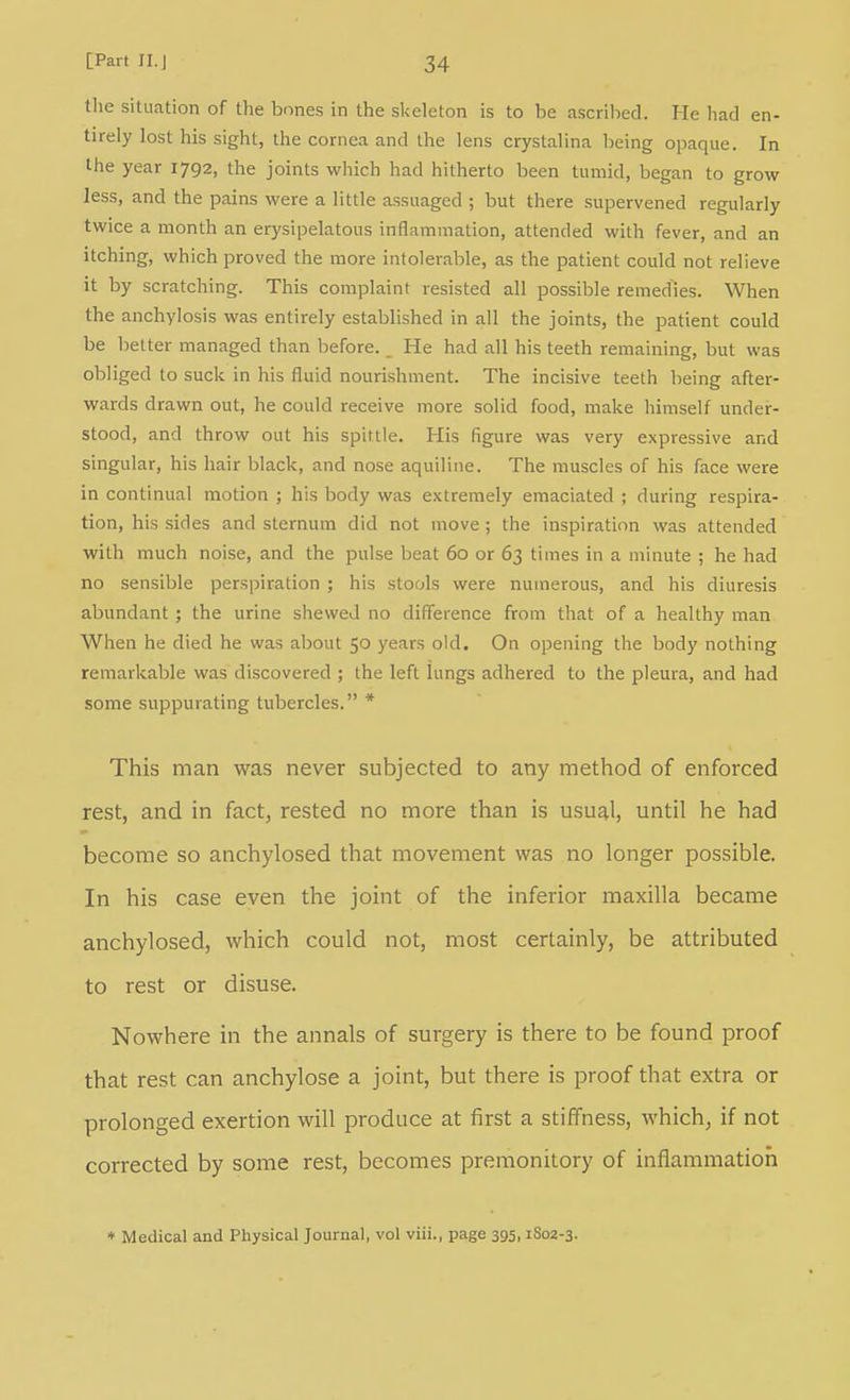 tlie situation of the bones in the skeleton is to be ascrilied. He had en- tirely lost his sight, the cornea and the lens crystalina being opaque. In the year 1792, the joints which had hitherto been tumid, began to grow less, and the pains were a little assuaged ; but there supervened regularly twice a month an erysipelatous inflammation, attended with fever, and an itching, which proved the more intolerable, as the patient could not relieve it by scratching. This complaint resisted all possible remed^ies. When the anchylosis was entirely established in all the joints, the patient could be better managed than before. _ He had all his teeth remaining, but was obliged to suck in his fluid nourishment. The incisive teeth being after- wards drawn out, he could receive more solid food, make himself under- stood, and throw out his spittle. His figure was very expressive and singular, his hair black, and nose aquiline. The muscles of his face were in continual motion ; his body was extremely emaciated ; during respira- tion, his sides and sternum did not move; the inspiration was attended with much noise, and the pulse beat 60 or 63 times in a minute ; he had no sensible perspiration ; his stools were numerous, and his diuresis abundant; the urine shewed no difference from that of a healthy man When he died he was about 50 years old. On opening the body nothing remarkable was discovered ; the left lungs adhered to the pleura, and had some suppurating tubercles. * This man was never subjected to any method of enforced rest, and in fact, rested no more than is usual, until he had become so anchylosed that movement was no longer possible. In his case even the joint of the inferior maxilla became anchylosed, which could not, most certainly, be attributed to rest or disuse. Nowhere in the annals of surgery is there to be found proof that rest can anchylose a joint, but there is proof that extra or prolonged exertion will produce at first a stiffness, which, if not corrected by some rest, becomes premonitory of inflammation ♦ Medical and Physical Journal, vol viii., page 395,1802-3.
