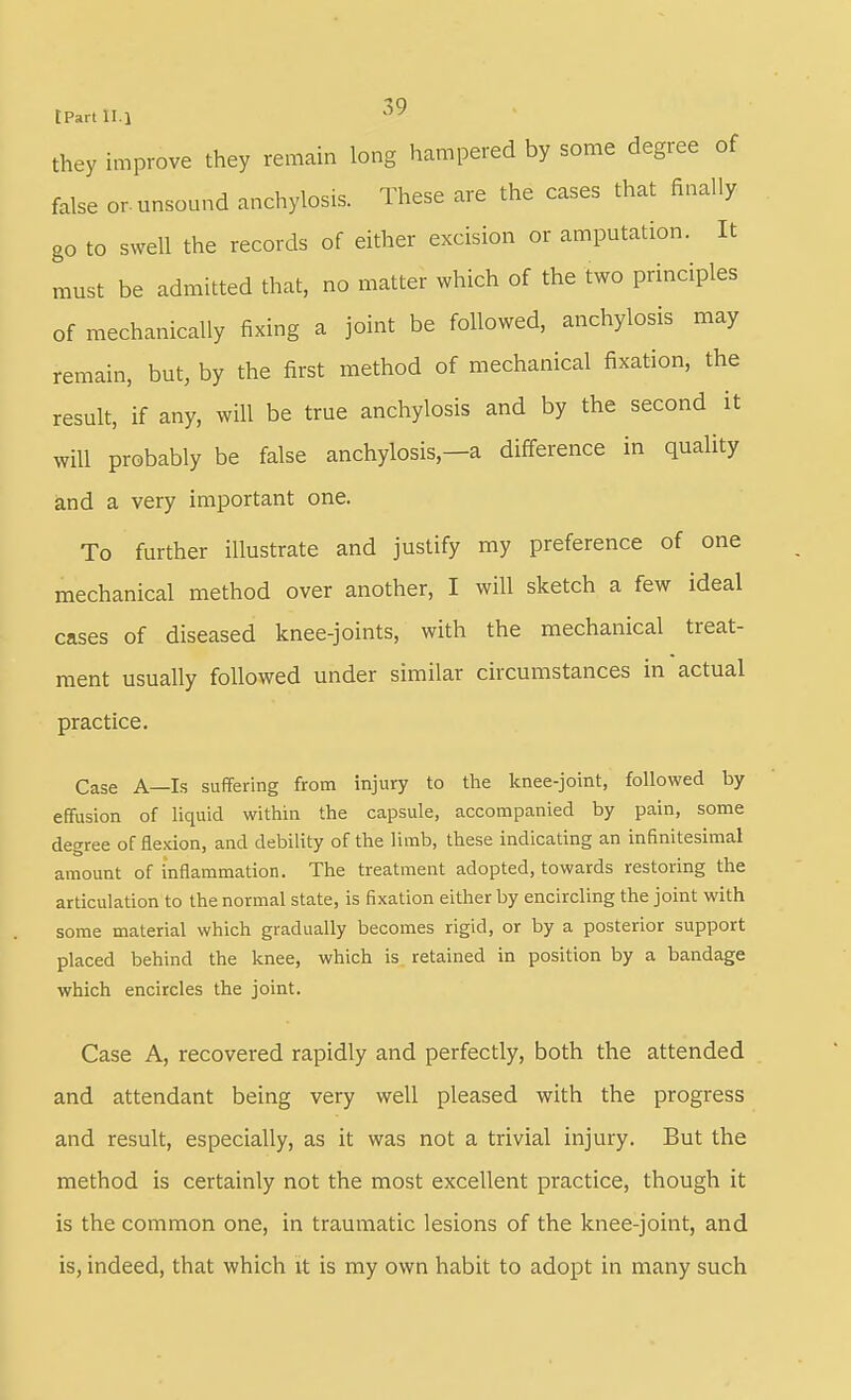 tPartll.l they improve they remain long hampered by some degree of false or. unsound anchylosis. These are the cases that finally go to swell the records of either excision or amputation. It must be admitted that, no matter which of the two principles of mechanically fixing a joint be followed, anchylosis may remain, but, by the first method of mechanical fixation, the result, if any, will be true anchylosis and by the second it will probably be false anchylosis,—a difference in quality and a very important one. To further illustrate and justify my preference of one mechanical method over another, I will sketch a few ideal cases of diseased knee-joints, with the mechanical treat- ment usually followed under similar circumstances in actual practice. Case A—Is suffering from injury to the knee-joint, followed by effusion of liquid within the capsule, accompanied by pain, some degree of flexion, and debility of the limb, these indicating an infinitesimal amount of inflammation. The treatment adopted, towards restoring the articulation to the normal state, is fixation either by encircling the joint with some material which gradually becomes rigid, or by a posterior support placed behind the knee, which is retained in position by a bandage which encircles the joint. Case A, recovered rapidly and perfectly, both the attended and attendant being very well pleased with the progress and result, especially, as it was not a trivial injury. But the method is certainly not the most exceUent practice, though it is the common one, in traumatic lesions of the knee-joint, and is, indeed, that which it is my own habit to adopt in many such