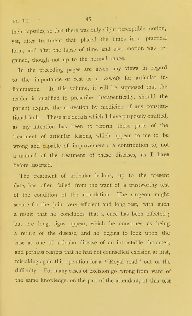 their capsules, so that there was only slight perceptible motion, yet, after treatment that placed the limbs in a practical form, and after the lapse of time and use, motion was re- gained, though not up to the normal range. In the preceding pages are given my views in regard to the importance of rest as a remedy for articular in- flammation. In this volume, it will be supposed that the reader is qualified to prescribe therapeutically, should the patient require the correction by medicine of any constitu- tional fault. These are details which I have purposely omitted, as my intention has been to reform those parts of the treatment of articular lesions, which appear to me to be wrong and capable of improvement : a contribution to, not a manual of, the treatment of these diseases, as I have before asserted. The treatment of articular lesions, up to the present date, has often failed from the want of a trustworthy test of the condition of the articulation. The surgeon might secure for the joint very efficient and long rest, with such a result that he concludes that a cure has been effected ; but ere long, signs appear, which he construes as being a return of the disease, and he begins to look upon the case as one of articular disease of an intractable character, and perhaps regrets that he had not counselled excision at first, mistaking again this operation for a Royal road out of the difficulty. For many cases of excision go wrong from want of the same knowledge, on the part of the attendant, of this test