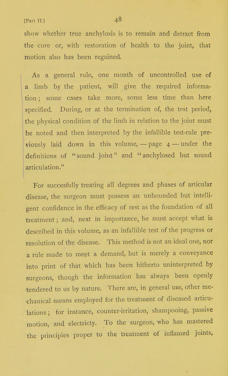 show whether true anchylosis is to remain and detract from the cure or, with restoration of health to the joint, that motion also has been regained. As a general rule, one month of uncontrolled use of a limb by the patient, will give the required informa- tion ; some cases take more, some less time than here specified. During, or at the termination of, the test period, the physical condition of the limb in relation to the joint must be noted and then interpreted by the infallible test-rule pre- viously laid down in this volume, — page 4 — under the definitions of sound joint and  anchylosed but sound ; articulation. 1 For succesfully treating all degrees and phases of articular disease, the surgeon must possess an unbounded but intelli- gent confidence in the efficacy of rest as the foundation of all treatment; and, next in importance, he must accept what is described in this volume, as an infallible test of the progress or resolution of the disease. This method is not an ideal one, nor a rule made to meet a demand, but is merely a conveyance into print of that which has been hitherto uninterpreted by surgeons, though the information has always been openly tendered to us by nature. There are, in general use, other me- chanical means employed for the treatment of diseased articu- lations ; for instance, counter-irritation, shampooing, passive motion, and electricty. To the surgeon, who has mastered the principles proper to the treatment of inflamed joints,