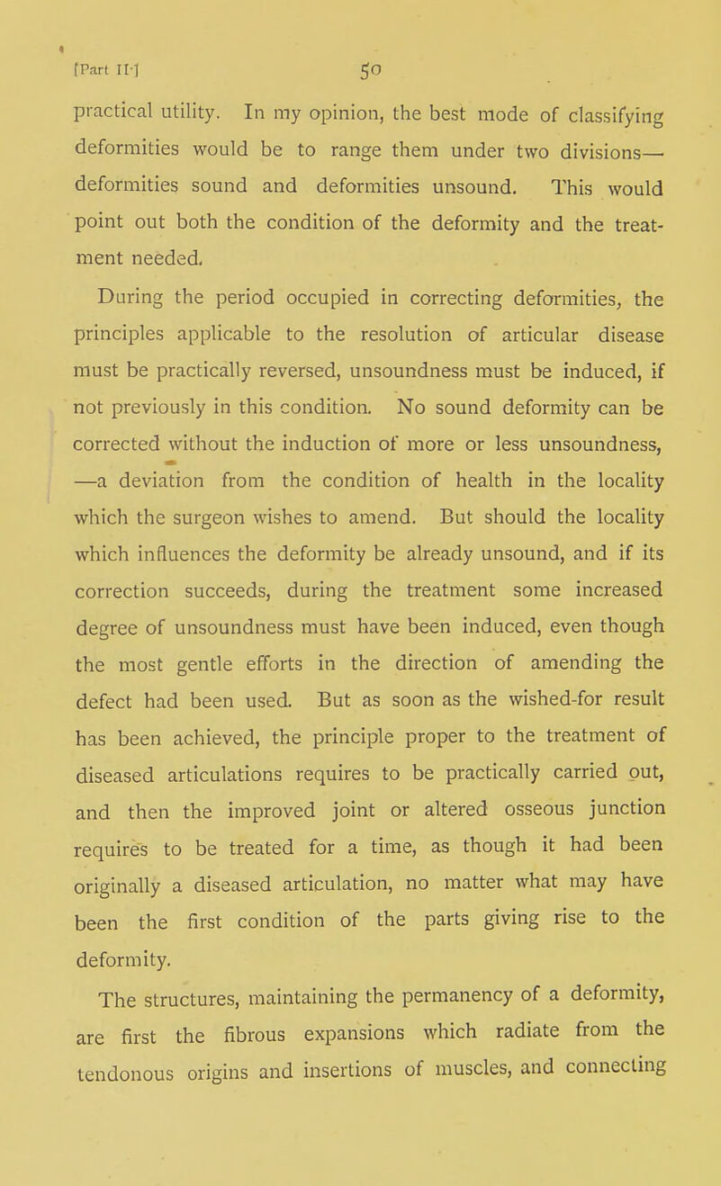 practical utility. In my opinion, the best mode of classifying deformities would be to range them under two divisions— deformities sound and deformities unsound. This would point out both the condition of the deformity and the treat- ment needed. During the period occupied in correcting deformities, the principles applicable to the resolution of articular disease must be practically reversed, unsoundness must be induced, if not previously in this condition. No sound deformity can be corrected without the induction of more or less unsoundness, —a deviation from the condition of health in the locality which the surgeon wishes to amend. But should the locality which influences the deformity be already unsound, and if its correction succeeds, during the treatment some increased degree of unsoundness must have been induced, even though the most gentle efforts in the direction of amending the defect had been used. But as soon as the wished-for result has been achieved, the principle proper to the treatment of diseased articulations requires to be practically carried put, and then the improved joint or altered osseous junction requires to be treated for a time, as though it had been originally a diseased articulation, no matter what may have been the first condition of the parts giving rise to the deformity. The structures, maintaining the permanency of a deformity, are first the fibrous expansions which radiate from the tendonous origins and insertions of muscles, and connecting