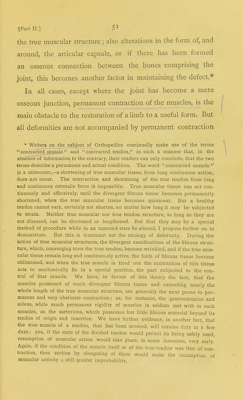 the true muscular structure; also alterations in the form of, and around, the articular capsule, or if there has been formed an osseous connection between the bones comprising the joint, this becomes another factor in maintaining the defect.* In all cases, except where the joint has become a mere osseous junction, permanent contraction of the muscles, is the main obstacle to the restoration of a limb to a useful form. But all deformities are not accompanied by permanent contraction * Writers on the subject of Orthopedics continually make use of the terms contracted_muscle and contracted tendon, in such a manner that, in the absence of information to the contrary, their readers can only conclude, that the two terms describe a permanent and actual condition. The word  contracted muscle '' is a misnomer,—a shortening of true muscular tissue, from long continuous action, does not occur. The contraction and shortening of the true tendon from long and continuous extensile force is impossible. True muscular tissue can act con- tinuously and effectively, until the divergent fibrous tissue becomes permanently shortened, when the true muscular tissue becomes quiescent. But a healthy tendon cannot vary, certainly not shorten, no matter how long it may be subjected to strain. Neither true muscular nor true tendon structure, so long as they are not diseased, can be shortened or lengthened. But that they may by a special method of procedure while in an unsound state be altered, I propose further on to demonstrate. But this is treatment not the etiology of deformity. During the action of true muscular structures, the divergent ramifications of the fibrous struc- ture, which, converging trom the true tendon, become wrinkled, and if the true mus- cular tissue remain long and continuously active, the folds of fibrous tissue become obliterated, and when the true muscle is tired out the contraction of this tissue acts to mechanically fix in a special position, the part subjected to the con- trol of that muscle. We have, in favour of this theory the fact, that the muscles possessed of much divergent fibrous tissue and extending nearly the whole length of the true muscular structure, are generally the most prone to per- manent and very obstinate contraction; as, for instance, the gastrocnemius and soleus, while much permanent rigidity of muscles is seldom met with in such muscles, as the sartorious, which possesses but little fibrous material beyond its tendon of origin and insertion. We have further evidence, in another fact, that the true muscle of a tendon, that has been severed, will resume duty in a few days; yea, if the state of the divided tendon would permit its being safely used, resumption of muscular action would take place, in some instances, very early! Again, if the condition of the muscle itself or of the true tendon was that of con- traction, then section by elongating of them would make the resumption of muscular activity a still greater improbability,