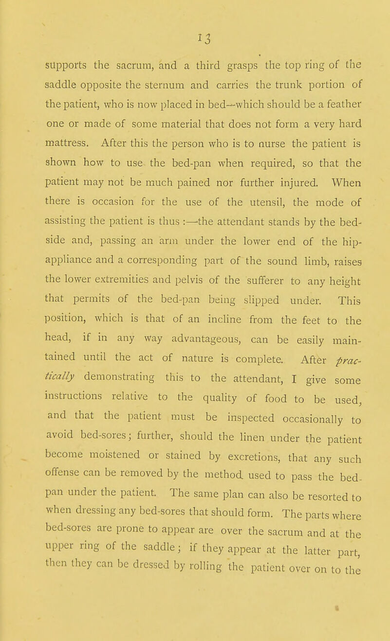 supports the sacrum, and a third grasps the top ring of the saddle opposite the sternum and carries the trunk portion of the patient, who is now placed in bed—which should be a feather one or made of some material that does not form a very hard mattress. After this the person who is to nurse the patient is shown how to use the bed-pan when required, so that the patient may not be much pained nor further injured. When there is occasion for the use of the utensil, the mode of assisting the patient is thus the attendant stands by the bed- side and, passing an arm under the lower end of the hip- appliance and a corresponding part of the sound limb, raises the lower extremities and pelvis of the sufferer to any height that permits of the bed-pan being slipped under. This position, which is that of an incline from the feet to the head, if in any way advantageous, can be easily main- tained until the act of nature is complete. After prac- tically demonstrating this to the attendant, I give some instructions relative to the quality of food to be used, and that the patient must be inspected occasionally to avoid bed-sores; further, should the linen under the patient become moistened or stained by excretions, that any such offense can be removed by the method used to pass the bed- pan under the patient. The same plan can also be resorted to when dressing any bed-sores that should form. The parts where bed-sores are prone to apjDear are over the sacrum and at the upper ring of the saddle; if they appear at the latter part, then they can be dressed by rolling the patient over on to thi