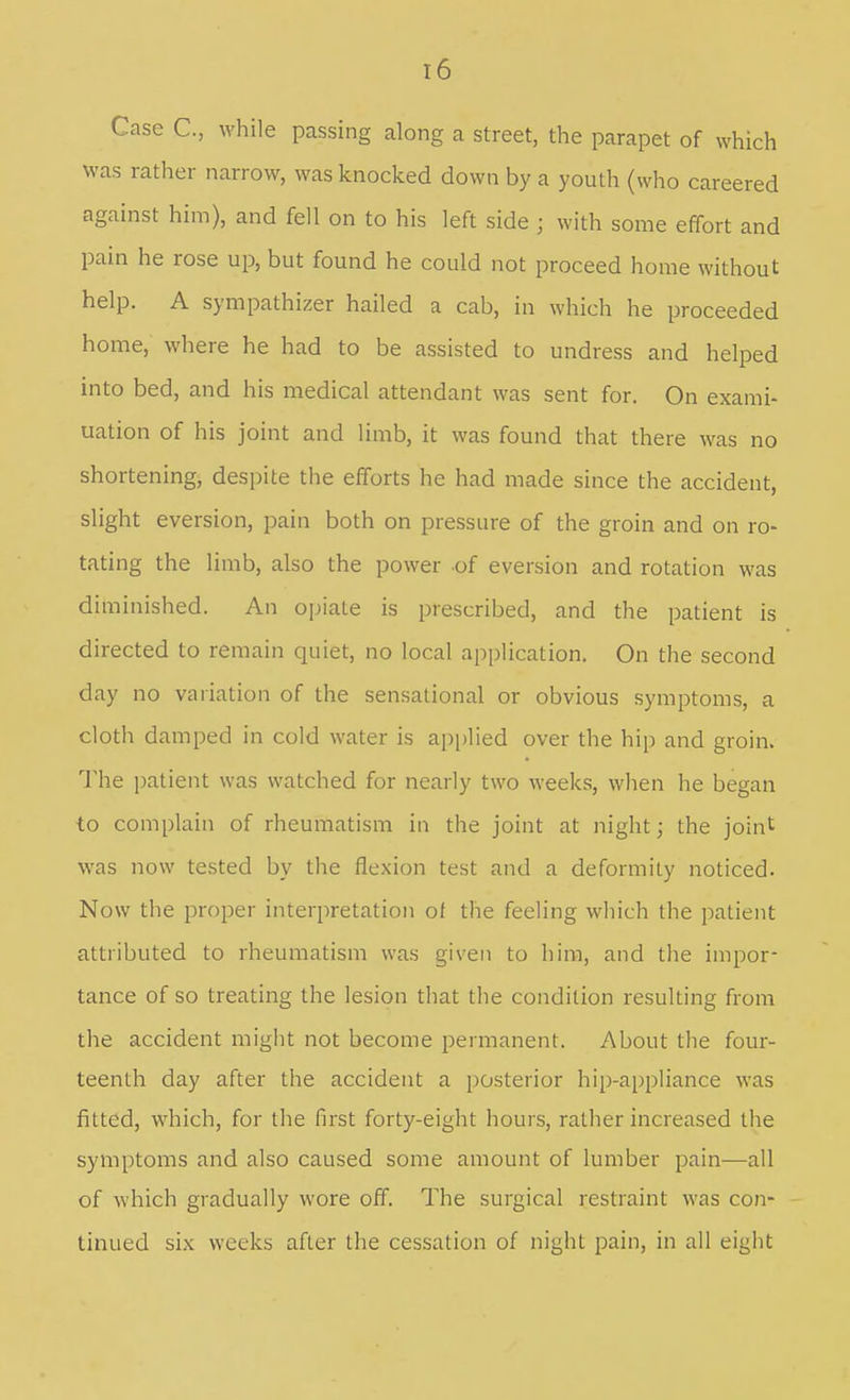 Case C, while passing along a street, the parapet of which was rather narrow, was knocked down by a youth (who careered against him), and fell on to his left side ; with some effort and pain he rose up, but found he could not proceed home without help. A sympathizer hailed a cab, in which he proceeded home, where he had to be assisted to undress and helped into bed, and his medical attendant was sent for. On exami- nation of his joint and limb, it was found that there was no shortening, despite the efforts he had made since the accident, slight eversion, pain both on pressure of the groin and on ro- tating the limb, also the power of eversion and rotation was diminished. An opiate is prescribed, and the patient is directed to remain quiet, no local application. On the second day no variation of the sensational or obvious symptoms, a cloth damped in cold water is applied over the hip and groin. The patient was watched for nearly two weeks, when he began to complain of rheumatism in the joint at night; the joint was now tested by the flexion test and a deformity noticed. Now the proper interpretation of the feeling wliich the patient attributed to rheumatism was given to him, and the impor- tance of so treating the lesion that the condition resulting from the accident might not become permanent. About the four- teenth day after the accident a posterior hip-appliance was fitted, which, for the first forty-eight hours, rather increased the symptoms and also caused some amount of lumber pain—all of which gradually wore off. The surgical restraint was con- - tinued six weeks after the cessation of night pain, in all eight