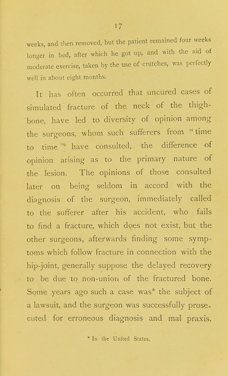 weeks, and then removed, but the patient remained four weeks longer in bed, after which he got up, and with the aid of moderate exercise, taken by the use of crutches, was perfectly well in about eight months. It has often occurred that uncured cases of simulated fracture of the neck of the thigh- bone, have led to diversity of opinion among the surgeons, whom such sufferers from  time to time have consulted, the difference of opinion arising as to the primary nature of the lesion. The opinions of those consulted later on being seldom in accord with the diagnosis of the surgeon, immediately called to the sufferer after his accident, who fails to find a fracture, which does not exist, but the other surgeons, afterwards finding some symp- toms which follow fracture in connection with the hip-joint, generally suppose the delayed recovery to be due to non-union of the fractured bone. Some years ago such a case was* the subject of a lawsuit, and the surgeon was successfully prose- cuted for erroneous diagnosis and mal praxis. * In the United States.