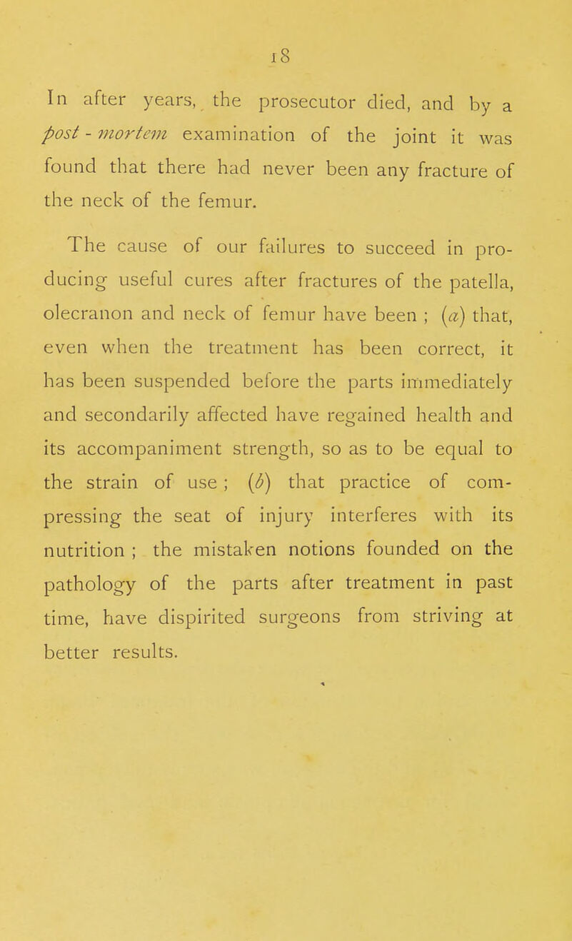 In after years, the prosecutor died, and by a post - mortem examination of the joint it was found that there had never been any fracture of the neck of the femur. The cause of our failures to succeed in pro- ducing useful cures after fractures of the patella, olecranon and neck of femur have been ; {a) that, even when the treatment has been correct, it has been suspended before the parts immediately and secondarily affected have regained health and its accompaniment strength, so as to be equal to the strain of use; {p) that practice of com- pressing the seat of injury interferes with its nutrition ; the mistaken notions founded on the pathology of the parts after treatment in past time, have dispirited surgeons from striving at better results.