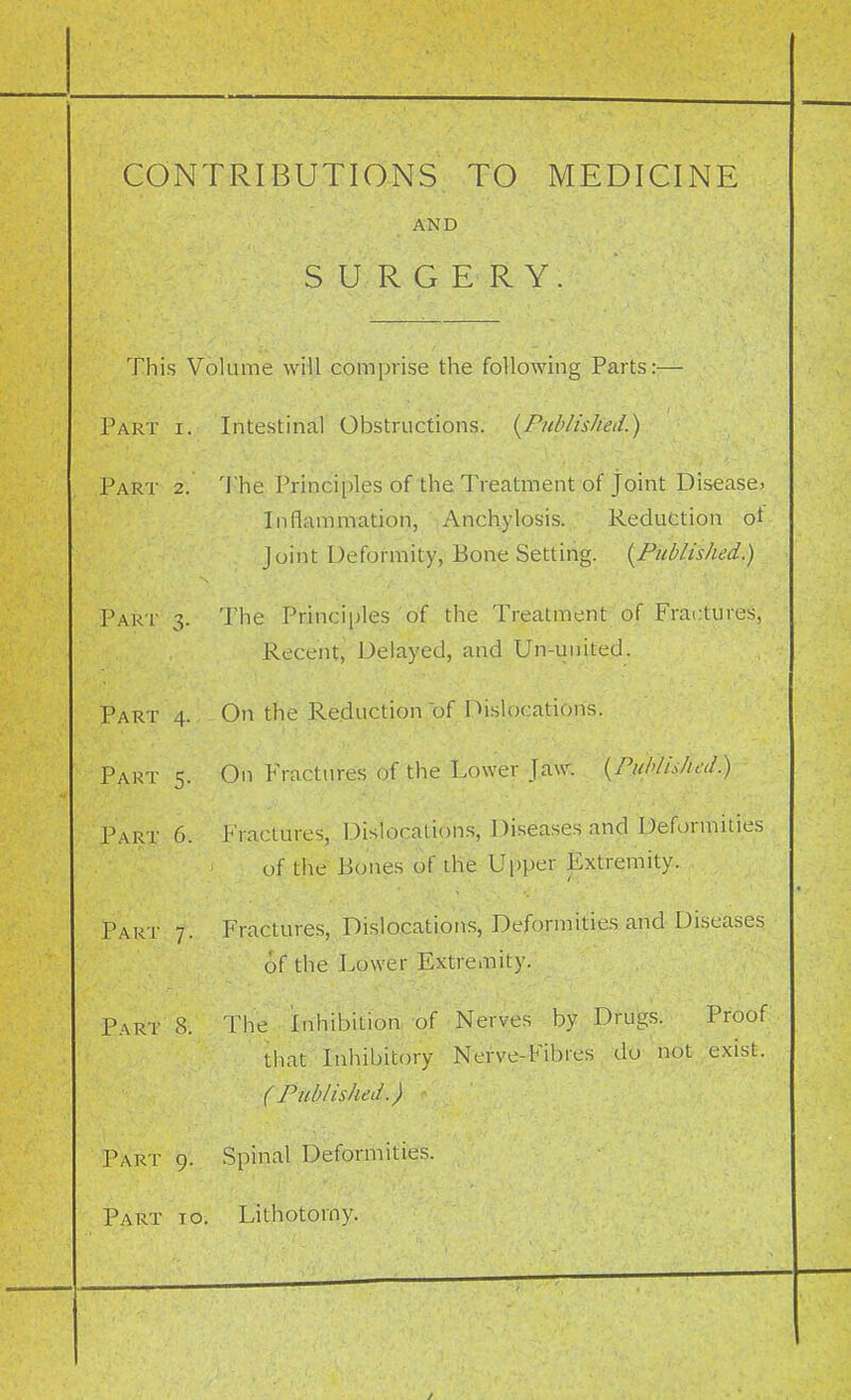 CONTRIBUTIONS TO MEDICINE AND SURGERY. This Volume will eomprise the following Parts:— Part i. Intestinal Obstructions. [Published.) Part 2. 'Ihe Principles of the Treatment of joint Disease, Inflammation, Anchylosis. Reduction ot- Joint Deformity, Bone Setting. [Published.) Par t 3. The Principles of the Treatment of Fractures, Recent, Delayed, and Un-united. Part 4. On the Reduction of Hislocations. Part 5. On Fractures Of the Lower Jaw; [Published.) Part 6. Fractures, Dislocations, Diseases and Deformities of the Bones of the Upper Extremity. Part 7. Fractures, Dislocations, Deformitie.s and-Diseases of the Lower Extremity. Part 8. Tiie Inhibition- of-Nerves by DfUfeis. Proof that Inhibitory Nerve-Fibres do not exist. (Published.) Part 9. Spinal Deformities. Part to. Lithotomy.