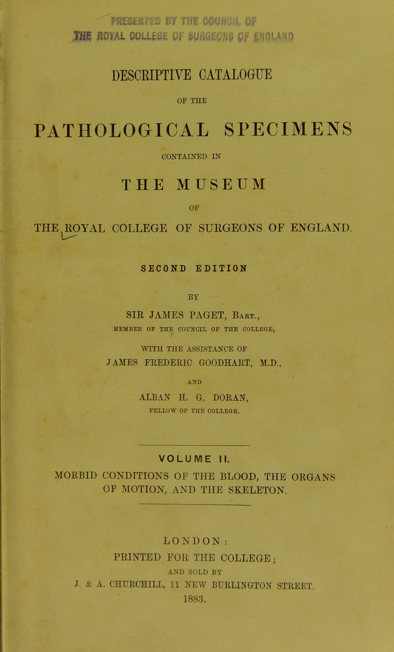 F BY THE CO jan noYKL coLUQE UF m^m^ OF mim DESCEIPTIVE CATALOGUE OF THE PATHOLOGICAL SPECIMENS CONTAINED IN THE MUSEUM OF THE,ROYAL COLLEGE OF SURGEONS OF ENGLAND. SECOND EDITION BY SIR JAMES PAGET, Bart., MEMBER OF THE COTJNCrL OF THE COLIEGE, WITH THE ASSISTANCE OP JAMES FREDEEIC GOODHAET, M.D., AND ALBAN H. G. DORAN, FELLOW OF THE COLLEGE. VOLUME II. MORBID CONDITIONS OF THE BLOOD, THE ORGANS OF MOTION, AND THE SKELETON. LONDON: PRINTED FOR THE COLLEGE; AND SOLD BY J. & A. CHURCHILL, 11 NEW BURLINGTON STREET. 1883.