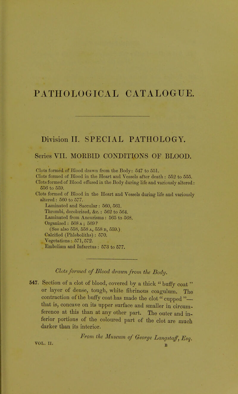 PATHOLOGICAL CATALOGUE. Dmsion II. SPECIAL PATHOLOGY. Series VII. MOEBID CONDITIONS OF BLOOD. Clots formed of Blood drawn from the Body: 547 to 551. Clots formed of Blood in tlie Heart and Vessels after death : 552 to 555. Clots formed of Blood effused in the Body during life and variously altered: 656 to 559. Clots formed of Blood in the Heart and Vessels dm-ing life and variously altered: 560 to 577. Laminated and Saccular : 560, 561. Thrombi, decolorized, &c.: 562 to 564. Laminated from Aneurisms : 565 to 668. Organized: 568a; 569? (See also 558, 558 a, 558 b, 659.) Calcified (Phleboliths) : 570. Vegetations: 571,572. Embolism and Infarctus : 573 to 577. Clots formed of Blood drawn from the Body. 547. Section of a clot of blood, covered by a thick bufFy coat  or layer of dense, tough, white fibrinous coagulum. The contraction of the buflFy coat has made the clot  cupped  that is, concave on its upper surface and smaller in circum- ference at this than at any other part. The outer and in- ferior portions of the coloured part of the clot are much darker than its interior. From the Museum of George Langstaff, Esq. VOL. II. „