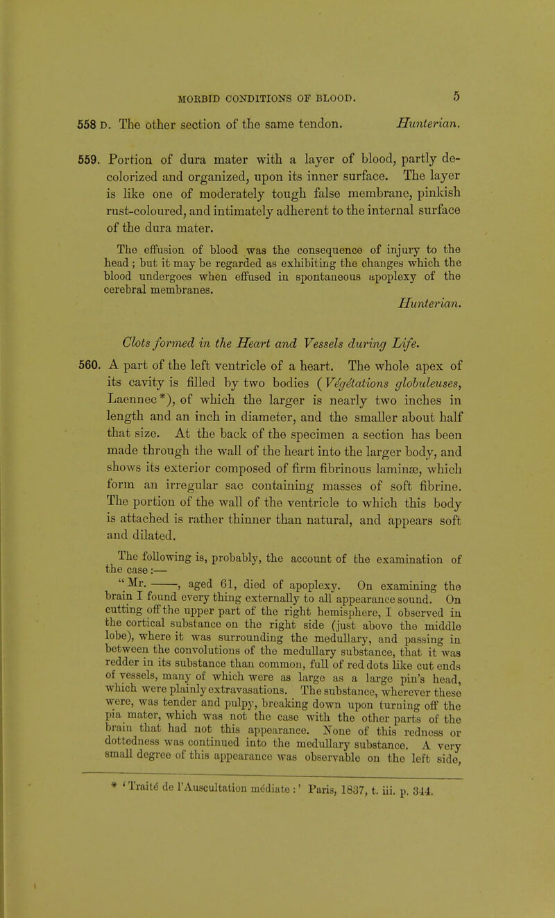 558 D. The other section of the same tendon. Hunterian. 559. Portion of dura mater with a layer of blood, partly de- colorized and organized, upon its inner surface. The layer is like one of moderately tough false membrane, pinkish rust-coloured, and intimately adherent to the internal surface of the dura mater. The effusion of blood was the consequence of injury to the head; but it may be regarded as exhibiting the changes which the blood undergoes when effused in spontaneous apoplexy of the cerebral membranes. Hunterian. Clots formed in the Heart and Vessels during Life. 560. A part of the left ventricle of a heart. The whole apex of its cavity is filled by two bodies (VdgStations globuleuses, Laennec*), of which the larger is nearly two inches in length and an inch in diameter, and the smaller about half that size. At the back of the specimen a section has been made through the wall of the heart into the larger body, and shows its exterior composed of firm fibrinous laminae, which fo rm an irregular sac containing masses of soft fibrine. The portion of the wall of the ventricle to which this body is attached is rather thinner than natural, and appears soft and dilated. The following is, probably, the account of the examination of the case:— Mr. , aged 61, died of apoplexy. On examining the brain I found every thing externally to all appearance sound. On cutting off the upper part of the right hemisphere, I observed iu the cortical substance on the right side (just above the middle lobe), where it was surrounding the medullary, and passing in between the convolutions of the medullary substance, that it was redder in its substance than common, full of red dots like cut ends of vessels, many of which were as large as a large pin's head, which were plainly extravasations. The substance, wherever these were, was tender and pulpy, breaking down upon turning off the pia mater, which was not the case with the other parts of the brain that had not this appearance. None of this redness or dottodness was continued into the meduUary substance. A very small degree of this appearance was observable on the left side, ♦ < Traits de 1'Auscultation mddiato :' Paris, 1837, t. iii. p. 344.