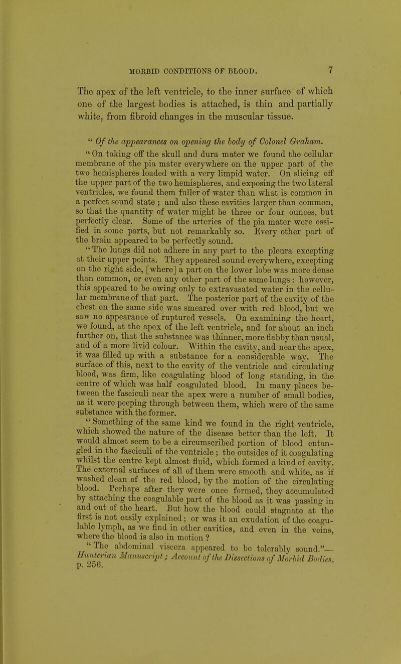 The apex of the left ventricle, to the inner surface of which one of the largest bodies is attached, is thin and partially white, from fibroid changes in the muscular tissue.  Of the appearances on opening the bodj/ of Colonel Graham.  On taking off the skull and dura mater we found the cellular membrane of the pia mater everywhere on the upper part of the two hemispheres loaded with a very limpid water. On sHcing off the upper part of the two hemispheres, and exposing the two lateral ventricles, we found them fuller of water than what is common in a perfect sound state ; and also these cavities larger than common, so that the quantity of water might be three or four ounces, but perfectly clear. Some of the arteries of the pia mater were ossi- fied in some parts, but not remarkably so. Every other part of the brain appeared to be perfectly sound.  The lungs did not adhere in any part to the pleura excepting at their upper points. They appeared sound everywhere, excepting on the right side, [where] a part on the lower lobe was more dense than common, or even any other part of the same lungs : however, this appeared to be owing only to extravasated water in the cellu- lar membrane of that part. The posterior part of the cavity of the chest on the same side was smeared over with red blood, bnt we saw no appearance of ruptured vessels. On examining the heart, we found, at the apex of the left ventricle, and for about an inch further on, that the substance was thinner, more flabby than usual, and of a more livid colour. Within the cavity, and near the apex, it was filled up with a substance for a considerable way. The surface of this, next to the cavity of the ventricle and circulating blood, was firm, like coagulating blood of long standing, in the centre of which was half coagulated blood. In many places be- tween the fasciculi near the apex were a number of small bodies, as it were peeping through between them, which were of the same substance with the former. Something of the same kind we found in the right ventricle, which showed the nature of the disease better than the left. It would almost seem to be a circumscribed portion of blood entan- gled in the fasciculi of the ventricle ; the ontsides of it coagulating whilst the centre kept almost fluid, which formed a kind of cavity. The external surfaces of all of them were smooth and white, as if washed clean of the red blood, by the motion of the circulating blood. Perhaps after they were once formed, they accumulated by attaching the coagulable part of the blood as it was passing in and out of the heart. But how the blood could stagnate at the first IS not easily explained; or was it an exudation of the coagu- lable lymph, as we find in other cavities, and even in the veins, where the blood is also in motion ? The abdominal viscera a])poarod to bo tolerably sound.— Uiinterian Manuscript; Account of the Dissections of Morbid Bodies,